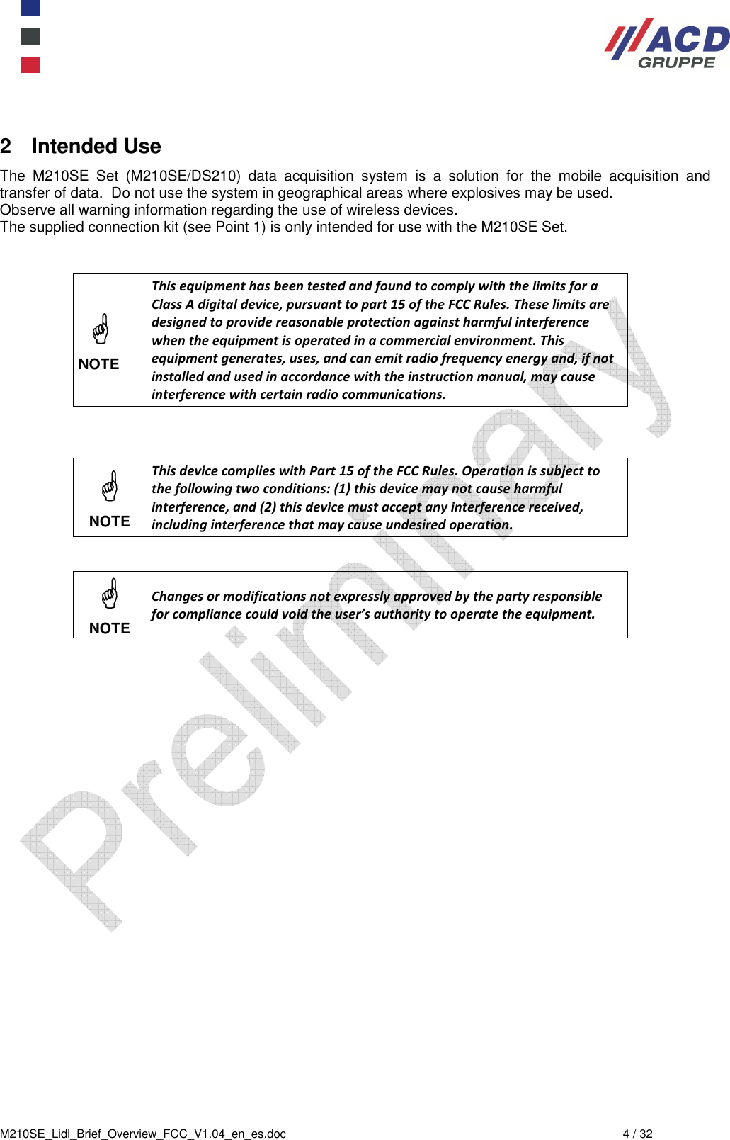  M210SE_Lidl_Brief_Overview_FCC_V1.04_en_es.doc  4 / 32 2  Intended Use The  M210SE  Set  (M210SE/DS210)  data  acquisition  system  is  a  solution  for  the  mobile  acquisition  and transfer of data.  Do not use the system in geographical areas where explosives may be used. Observe all warning information regarding the use of wireless devices. The supplied connection kit (see Point 1) is only intended for use with the M210SE Set.     NOTE This equipment has been tested and found to comply with the limits for a Class A digital device, pursuant to part 15 of the FCC Rules. These limits are designed to provide reasonable protection against harmful interference when the equipment is operated in a commercial environment. This equipment generates, uses, and can emit radio frequency energy and, if not installed and used in accordance with the instruction manual, may cause interference with certain radio communications.     NOTE This device complies with Part 15 of the FCC Rules. Operation is subject to the following two conditions: (1) this device may not cause harmful interference, and (2) this device must accept any interference received, including interference that may cause undesired operation.    NOTE Changes or modifications not expressly approved by the party responsible for compliance could void the user’s authority to operate the equipment.    