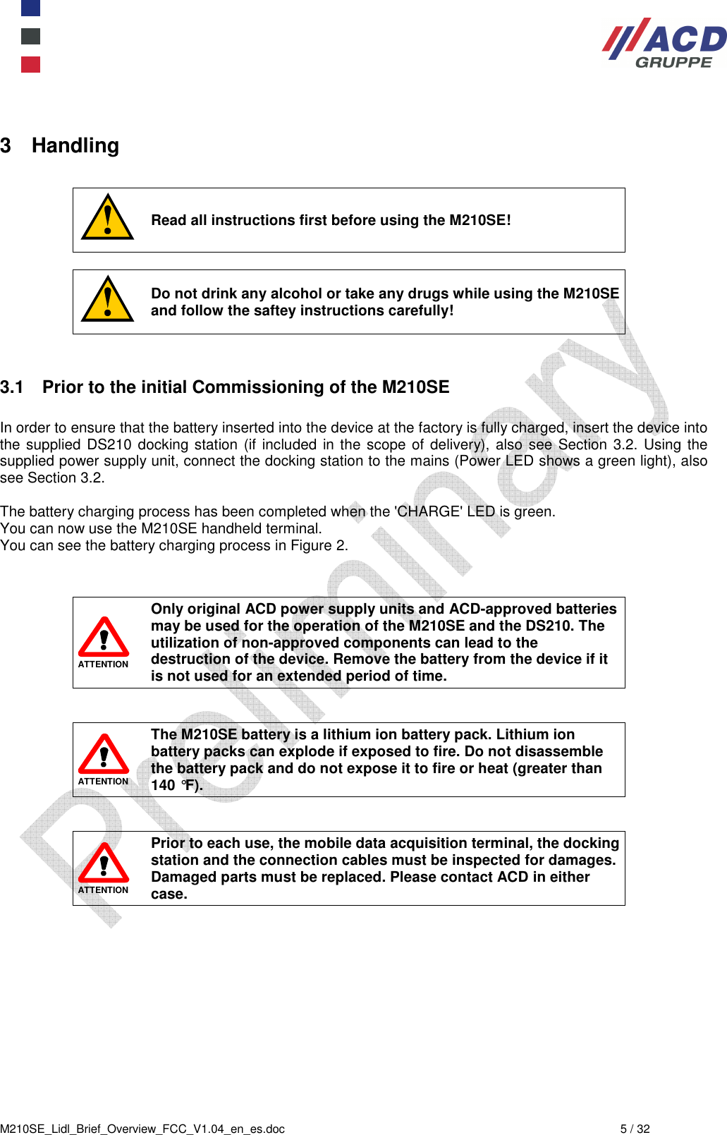  M210SE_Lidl_Brief_Overview_FCC_V1.04_en_es.doc  5 / 32 3  Handling   Read all instructions first before using the M210SE!   Do not drink any alcohol or take any drugs while using the M210SE and follow the saftey instructions carefully!   3.1  Prior to the initial Commissioning of the M210SE  In order to ensure that the battery inserted into the device at the factory is fully charged, insert the device into the supplied  DS210 docking station (if included in the scope of delivery), also see Section 3.2.  Using the supplied power supply unit, connect the docking station to the mains (Power LED shows a green light), also see Section 3.2.  The battery charging process has been completed when the &apos;CHARGE&apos; LED is green.  You can now use the M210SE handheld terminal.  You can see the battery charging process in Figure 2.    ATTENTION Only original ACD power supply units and ACD-approved batteries may be used for the operation of the M210SE and the DS210. The utilization of non-approved components can lead to the destruction of the device. Remove the battery from the device if it is not used for an extended period of time.    ATTENTION The M210SE battery is a lithium ion battery pack. Lithium ion battery packs can explode if exposed to fire. Do not disassemble the battery pack and do not expose it to fire or heat (greater than 140 °F).    ATTENTION Prior to each use, the mobile data acquisition terminal, the docking station and the connection cables must be inspected for damages. Damaged parts must be replaced. Please contact ACD in either case. 