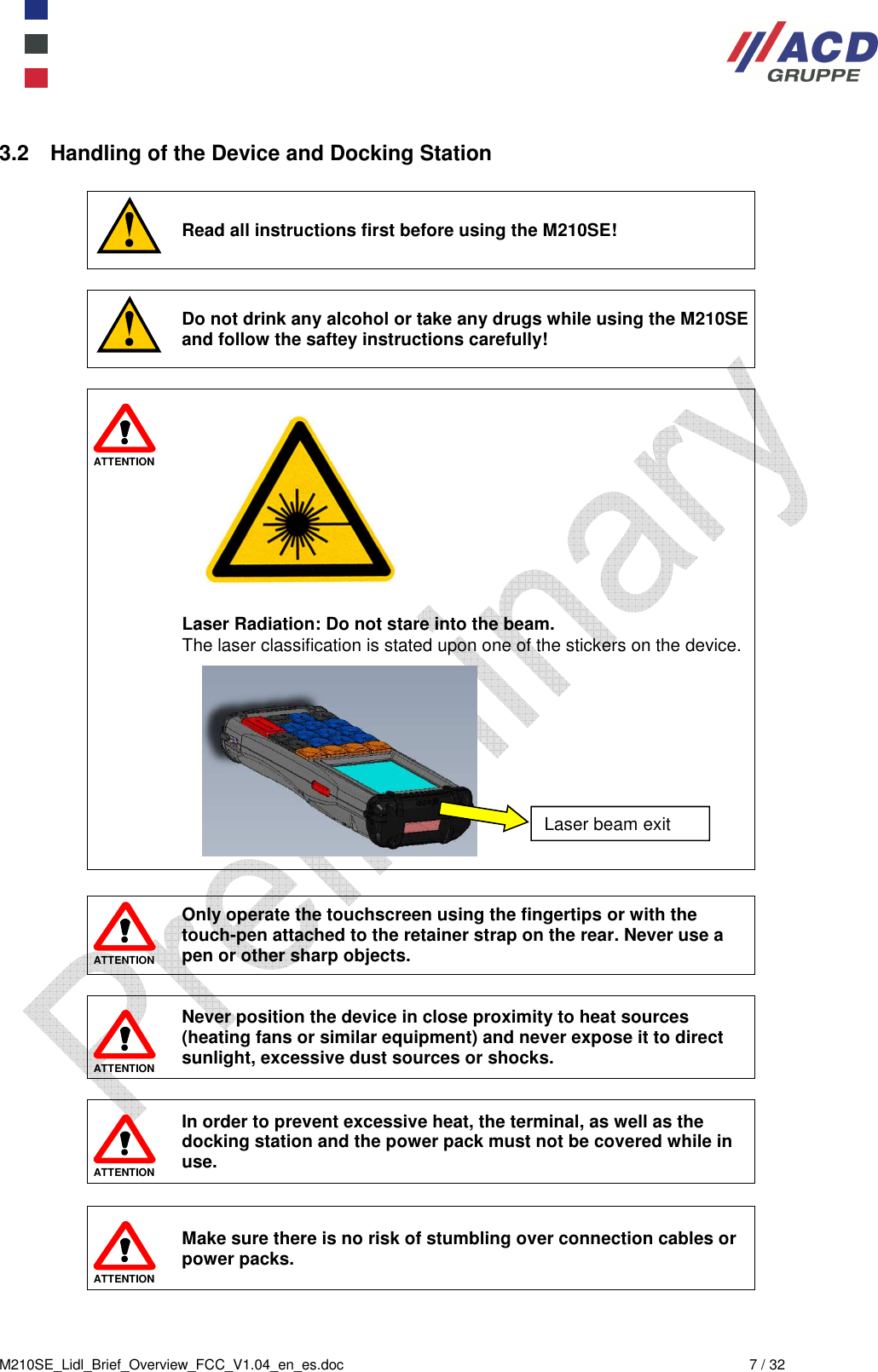  M210SE_Lidl_Brief_Overview_FCC_V1.04_en_es.doc  7 / 32 3.2  Handling of the Device and Docking Station   Read all instructions first before using the M210SE!   Do not drink any alcohol or take any drugs while using the M210SE and follow the saftey instructions carefully!   ATTENTION            Laser Radiation: Do not stare into the beam. The laser classification is stated upon one of the stickers on the device.                 ATTENTION Only operate the touchscreen using the fingertips or with the touch-pen attached to the retainer strap on the rear. Never use a  pen or other sharp objects.   ATTENTION Never position the device in close proximity to heat sources (heating fans or similar equipment) and never expose it to direct sunlight, excessive dust sources or shocks.    ATTENTION In order to prevent excessive heat, the terminal, as well as the docking station and the power pack must not be covered while in use.   ATTENTION Make sure there is no risk of stumbling over connection cables or power packs. Laser beam exit 