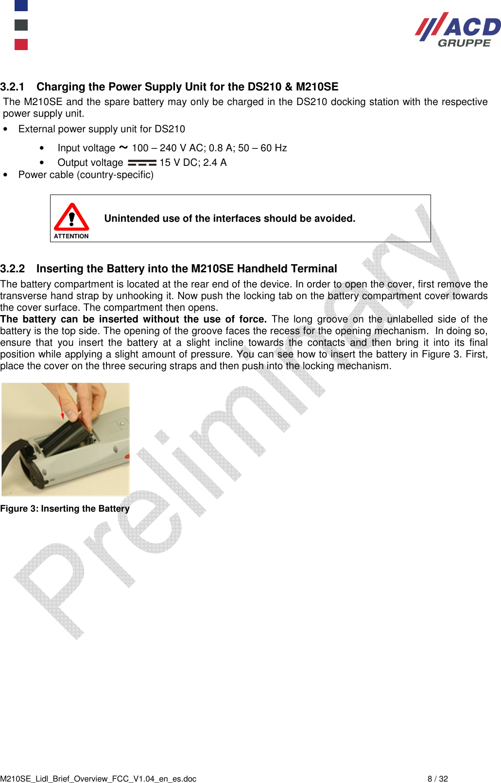  M210SE_Lidl_Brief_Overview_FCC_V1.04_en_es.doc  8 / 32 3.2.1  Charging the Power Supply Unit for the DS210 &amp; M210SE The M210SE and the spare battery may only be charged in the DS210 docking station with the respective power supply unit. •  External power supply unit for DS210 •  Input voltage ~ 100 – 240 V AC; 0.8 A; 50 – 60 Hz •  Output voltage   15 V DC; 2.4 A •  Power cable (country-specific)   ATTENTION Unintended use of the interfaces should be avoided.  3.2.2  Inserting the Battery into the M210SE Handheld Terminal The battery compartment is located at the rear end of the device. In order to open the cover, first remove the transverse hand strap by unhooking it. Now push the locking tab on the battery compartment cover towards the cover surface. The compartment then opens. The  battery can  be  inserted  without  the  use  of  force.  The  long  groove  on  the  unlabelled  side  of  the battery is the top side. The opening of the groove faces the recess for the opening mechanism.  In doing so, ensure  that  you  insert  the  battery  at  a  slight  incline  towards  the  contacts  and  then  bring  it  into  its  final position while applying a slight amount of pressure. You can see how to insert the battery in Figure 3. First, place the cover on the three securing straps and then push into the locking mechanism.   Figure 3: Inserting the Battery 