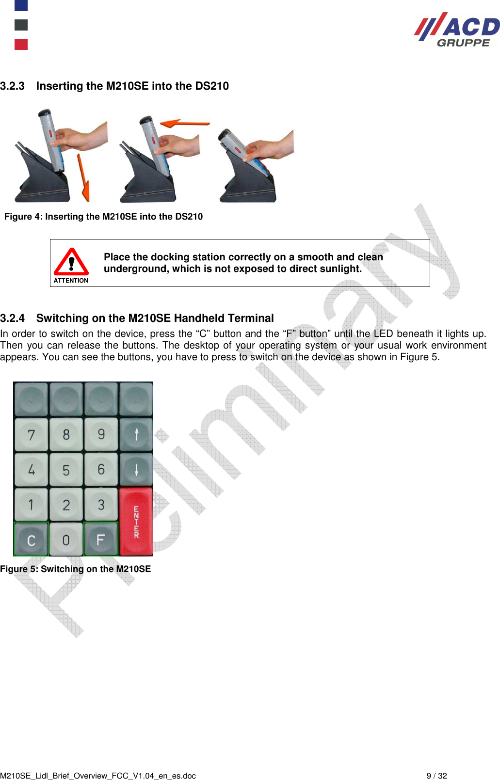  M210SE_Lidl_Brief_Overview_FCC_V1.04_en_es.doc  9 / 32 3.2.3  Inserting the M210SE into the DS210   Figure 4: Inserting the M210SE into the DS210   ATTENTION Place the docking station correctly on a smooth and clean underground, which is not exposed to direct sunlight.  3.2.4  Switching on the M210SE Handheld Terminal In order to switch on the device, press the “C” button and the “F” button” until the LED beneath it lights up. Then you can release the buttons. The desktop of your operating system or your usual work environment appears. You can see the buttons, you have to press to switch on the device as shown in Figure 5.   Figure 5: Switching on the M210SE 