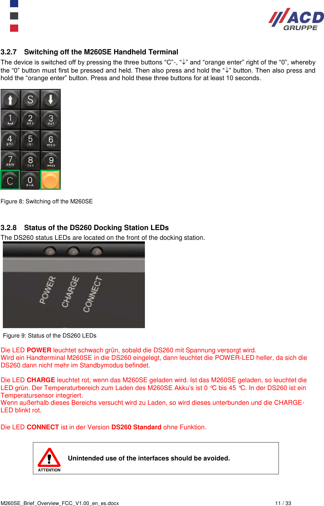  M260SE_Brief_Overview_FCC_V1.00_en_es.docx  11 / 33 3.2.7  Switching off the M260SE Handheld Terminal The device is switched off by pressing the three buttons “C”-, “” and “orange enter” right of the “0”, whereby the “0” button must first be pressed and held. Then also press and hold the “” button. Then also press and hold the “orange enter” button. Press and hold these three buttons for at least 10 seconds.    Figure 8: Switching off the M260SE   3.2.8  Status of the DS260 Docking Station LEDs The DS260 status LEDs are located on the front of the docking station.   Figure 9: Status of the DS260 LEDs  Die LED POWER leuchtet schwach grün, sobald die DS260 mit Spannung versorgt wird. Wird ein Handterminal M260SE in die DS260 eingelegt, dann leuchtet die POWER-LED heller, da sich die DS260 dann nicht mehr im Standbymodus befindet.  Die LED CHARGE leuchtet rot, wenn das M260SE geladen wird. Ist das M260SE geladen, so leuchtet die LED grün. Der Temperaturbereich zum Laden des M260SE Akku’s ist 0 °C bis 45 °C. In der DS260 ist ein Temperatursensor integriert. Wenn außerhalb dieses Bereichs versucht wird zu Laden, so wird dieses unterbunden und die CHARGE-LED blinkt rot.  Die LED CONNECT ist in der Version DS260 Standard ohne Funktion.   ATTENTION Unintended use of the interfaces should be avoided. 