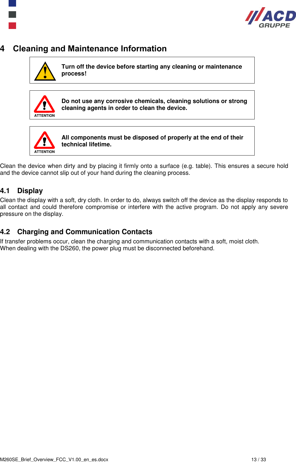  M260SE_Brief_Overview_FCC_V1.00_en_es.docx  13 / 33 4  Cleaning and Maintenance Information  Turn off the device before starting any cleaning or maintenance process!   ATTENTION  Do not use any corrosive chemicals, cleaning solutions or strong cleaning agents in order to clean the device.    ATTENTION All components must be disposed of properly at the end of their technical lifetime.  Clean the device when dirty and by placing it firmly onto a surface (e.g. table). This ensures a secure hold and the device cannot slip out of your hand during the cleaning process.  4.1  Display Clean the display with a soft, dry cloth. In order to do, always switch off the device as the display responds to all contact and could therefore compromise or interfere with the active program.  Do not apply any severe pressure on the display.   4.2  Charging and Communication Contacts If transfer problems occur, clean the charging and communication contacts with a soft, moist cloth. When dealing with the DS260, the power plug must be disconnected beforehand.  