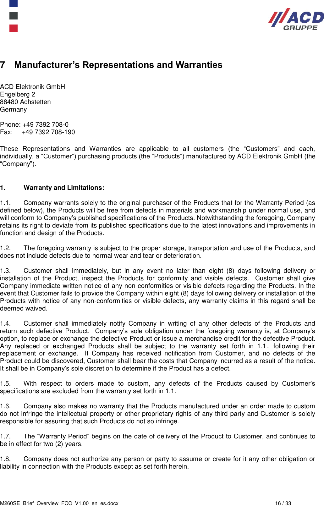  M260SE_Brief_Overview_FCC_V1.00_en_es.docx  16 / 33 7  Manufacturer’s Representations and Warranties  ACD Elektronik GmbH         Engelberg 2           88480 Achstetten          Germany      Phone: +49 7392 708-0 Fax:     +49 7392 708-190   These  Representations  and  Warranties  are  applicable  to  all  customers  (the  “Customers”  and  each, individually, a “Customer”) purchasing products (the “Products”) manufactured by ACD Elektronik GmbH (the “Company”).      1.  Warranty and Limitations:  1.1.  Company warrants solely to the original purchaser of the Products that for the Warranty Period (as defined below), the Products will be free from defects in materials and workmanship under normal use, and will conform to Company’s published specifications of the Products. Notwithstanding the foregoing, Company retains its right to deviate from its published specifications due to the latest innovations and improvements in function and design of the Products.  1.2.  The foregoing warranty is subject to the proper storage, transportation and use of the Products, and does not include defects due to normal wear and tear or deterioration.   1.3.  Customer  shall  immediately,  but  in  any  event  no  later  than  eight  (8)  days  following  delivery  or installation  of  the  Product,  inspect  the  Products  for  conformity  and  visible  defects.    Customer  shall  give Company immediate written notice of any non-conformities or visible defects regarding the Products. In the event that Customer fails to provide the Company within eight (8) days following delivery or installation of the Products with notice of any non-conformities or visible defects, any warranty claims in this regard shall be deemed waived.   1.4.  Customer  shall  immediately  notify  Company  in  writing  of  any  other  defects  of  the  Products  and return  such  defective  Product.    Company’s  sole  obligation  under  the  foregoing  warranty is,  at  Company’s option, to replace or exchange the defective Product or issue a merchandise credit for the defective Product.  Any  replaced  or  exchanged  Products  shall  be  subject  to  the  warranty  set  forth  in  1.1.,  following  their replacement  or  exchange.    If  Company  has  received  notification  from  Customer,  and  no  defects  of  the Product could be discovered, Customer shall bear the costs that Company incurred as a result of the notice. It shall be in Company’s sole discretion to determine if the Product has a defect.   1.5. With  respect  to  orders  made  to  custom,  any  defects  of  the  Products  caused  by  Customer’s specifications are excluded from the warranty set forth in 1.1.   1.6.  Company also makes no warranty that the Products manufactured under an order made to custom do not infringe the intellectual property or other proprietary rights of any third party and Customer is solely responsible for assuring that such Products do not so infringe.  1.7. The “Warranty Period” begins on the date of delivery of the Product to Customer, and continues to be in effect for two (2) years.    1.8.  Company does not authorize any person or party to assume or create for it any other obligation or liability in connection with the Products except as set forth herein.     