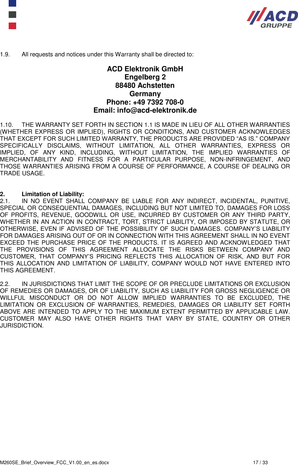  M260SE_Brief_Overview_FCC_V1.00_en_es.docx  17 / 33  1.9.  All requests and notices under this Warranty shall be directed to:  ACD Elektronik GmbH Engelberg 2 88480 Achstetten Germany Phone: +49 7392 708-0  Email: info@acd-elektronik.de  1.10.  THE WARRANTY SET FORTH IN SECTION 1.1 IS MADE IN LIEU OF ALL OTHER WARRANTIES (WHETHER  EXPRESS OR IMPLIED), RIGHTS OR CONDITIONS, AND  CUSTOMER ACKNOWLEDGES THAT EXCEPT FOR SUCH LIMITED WARRANTY, THE PRODUCTS ARE PROVIDED “AS IS.” COMPANY SPECIFICALLY  DISCLAIMS,  WITHOUT  LIMITATION,  ALL  OTHER  WARRANTIES,  EXPRESS  OR IMPLIED,  OF  ANY  KIND,  INCLUDING,  WITHOUT  LIMITATION,  THE  IMPLIED  WARRANTIES  OF MERCHANTABILITY  AND  FITNESS  FOR  A  PARTICULAR  PURPOSE,  NON-INFRINGEMENT,  AND THOSE WARRANTIES ARISING FROM A COURSE OF PERFORMANCE, A COURSE OF DEALING OR TRADE USAGE.   2.  Limitation of Liability:  2.1.  IN  NO  EVENT  SHALL  COMPANY  BE  LIABLE  FOR  ANY  INDIRECT,  INCIDENTAL,  PUNITIVE, SPECIAL OR CONSEQUENTIAL DAMAGES, INCLUDING BUT NOT LIMITED TO, DAMAGES FOR LOSS OF  PROFITS,  REVENUE,  GOODWILL  OR  USE, INCURRED  BY CUSTOMER  OR  ANY  THIRD  PARTY, WHETHER IN AN ACTION IN CONTRACT, TORT, STRICT LIABILITY, OR IMPOSED BY STATUTE, OR OTHERWISE, EVEN IF  ADVISED OF  THE POSSIBILITY OF SUCH DAMAGES. COMPANY’S LIABILITY FOR DAMAGES ARISING OUT OF OR IN CONNECTION WITH THIS AGREEMENT SHALL IN NO EVENT EXCEED THE PURCHASE PRICE OF THE PRODUCTS. IT IS AGREED AND ACKNOWLEDGED THAT THE  PROVISIONS  OF  THIS  AGREEMENT  ALLOCATE  THE  RISKS  BETWEEN  COMPANY  AND CUSTOMER,  THAT  COMPANY’S  PRICING  REFLECTS  THIS  ALLOCATION  OF  RISK,  AND  BUT  FOR THIS  ALLOCATION  AND  LIMITATION  OF  LIABILITY,  COMPANY WOULD  NOT  HAVE  ENTERED  INTO THIS AGREEMENT.  2.2.  IN JURISDICTIONS THAT LIMIT THE SCOPE OF OR PRECLUDE LIMITATIONS OR EXCLUSION OF REMEDIES OR DAMAGES, OR OF LIABILITY, SUCH AS LIABILITY FOR GROSS NEGLIGENCE OR WILLFUL  MISCONDUCT  OR  DO  NOT  ALLOW  IMPLIED  WARRANTIES  TO  BE  EXCLUDED,  THE LIMITATION  OR  EXCLUSION  OF  WARRANTIES,  REMEDIES,  DAMAGES  OR  LIABILITY  SET  FORTH ABOVE  ARE  INTENDED TO APPLY  TO THE MAXIMUM EXTENT  PERMITTED BY APPLICABLE LAW.  CUSTOMER  MAY  ALSO  HAVE  OTHER  RIGHTS  THAT  VARY  BY  STATE,  COUNTRY  OR  OTHER JURISDICTION.    