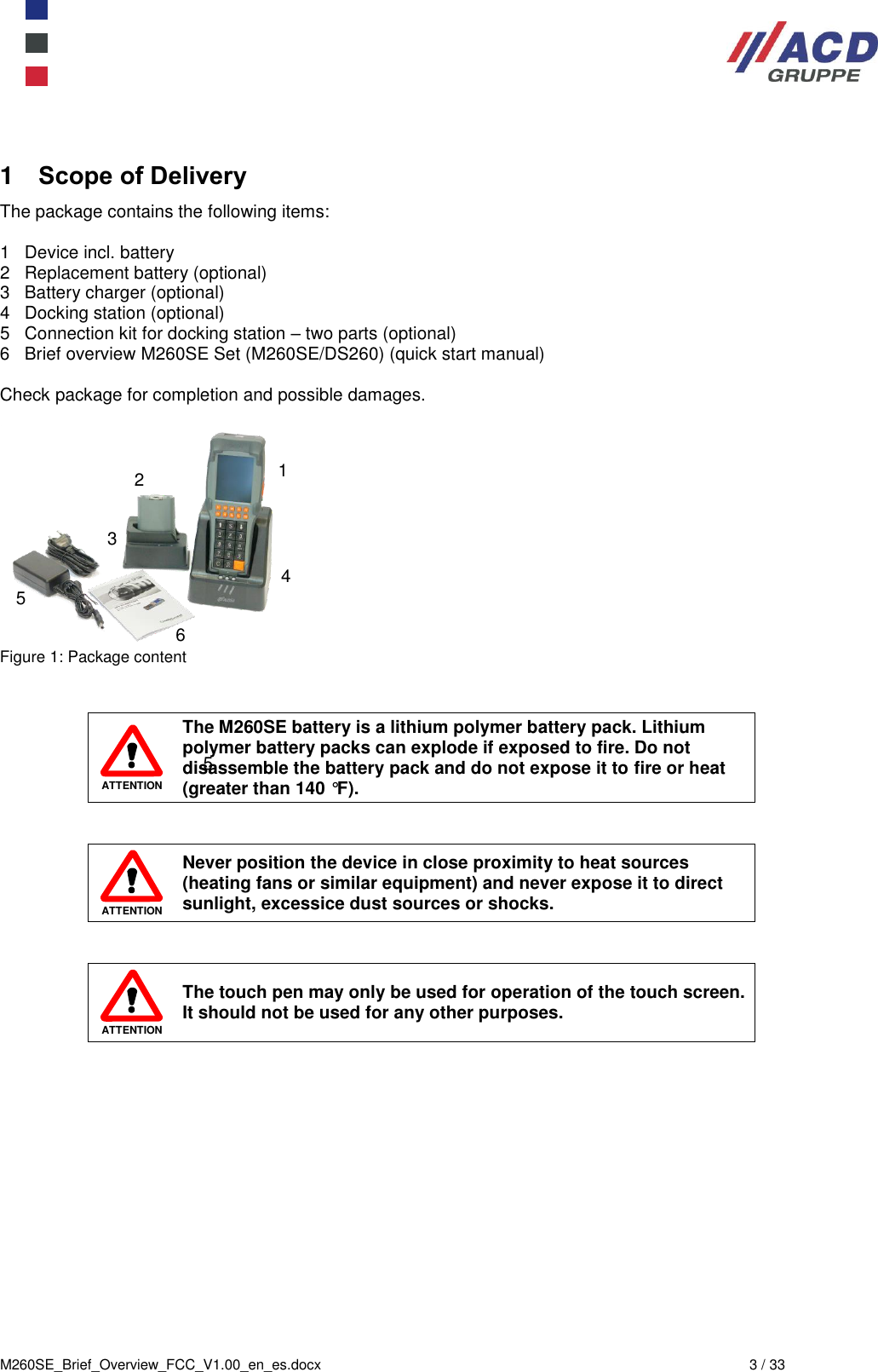  M260SE_Brief_Overview_FCC_V1.00_en_es.docx  3 / 33 1  Scope of Delivery The package contains the following items:  1   Device incl. battery 2   Replacement battery (optional) 3   Battery charger (optional) 4   Docking station (optional) 5   Connection kit for docking station – two parts (optional) 6   Brief overview M260SE Set (M260SE/DS260) (quick start manual)  Check package for completion and possible damages.   Figure 1: Package content    ATTENTION The M260SE battery is a lithium polymer battery pack. Lithium polymer battery packs can explode if exposed to fire. Do not disassemble the battery pack and do not expose it to fire or heat (greater than 140 °F).    ATTENTION Never position the device in close proximity to heat sources (heating fans or similar equipment) and never expose it to direct sunlight, excessice dust sources or shocks.    ATTENTION The touch pen may only be used for operation of the touch screen. It should not be used for any other purposes. 1 2 4 5 6 5 3 