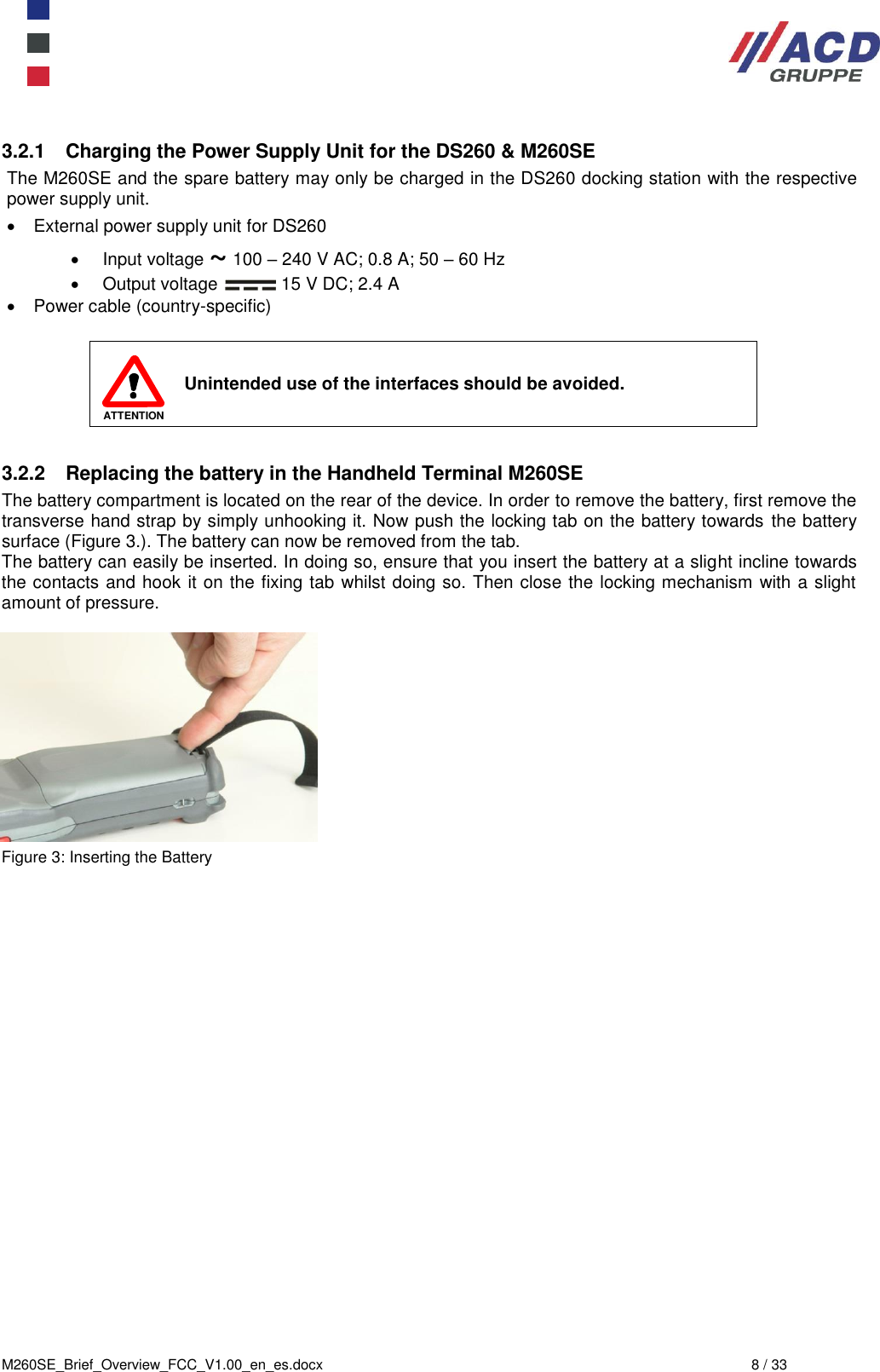  M260SE_Brief_Overview_FCC_V1.00_en_es.docx  8 / 33 3.2.1  Charging the Power Supply Unit for the DS260 &amp; M260SE The M260SE and the spare battery may only be charged in the DS260 docking station with the respective power supply unit.   External power supply unit for DS260   Input voltage ~ 100 – 240 V AC; 0.8 A; 50 – 60 Hz   Output voltage   15 V DC; 2.4 A   Power cable (country-specific)   ATTENTION Unintended use of the interfaces should be avoided.  3.2.2  Replacing the battery in the Handheld Terminal M260SE The battery compartment is located on the rear of the device. In order to remove the battery, first remove the transverse hand strap by simply unhooking it. Now push the locking tab on the battery towards the battery surface (Figure 3.). The battery can now be removed from the tab. The battery can easily be inserted. In doing so, ensure that you insert the battery at a slight incline towards the contacts and hook it on the fixing tab whilst doing so. Then close the locking mechanism with a slight amount of pressure.            Figure 3: Inserting the Battery 