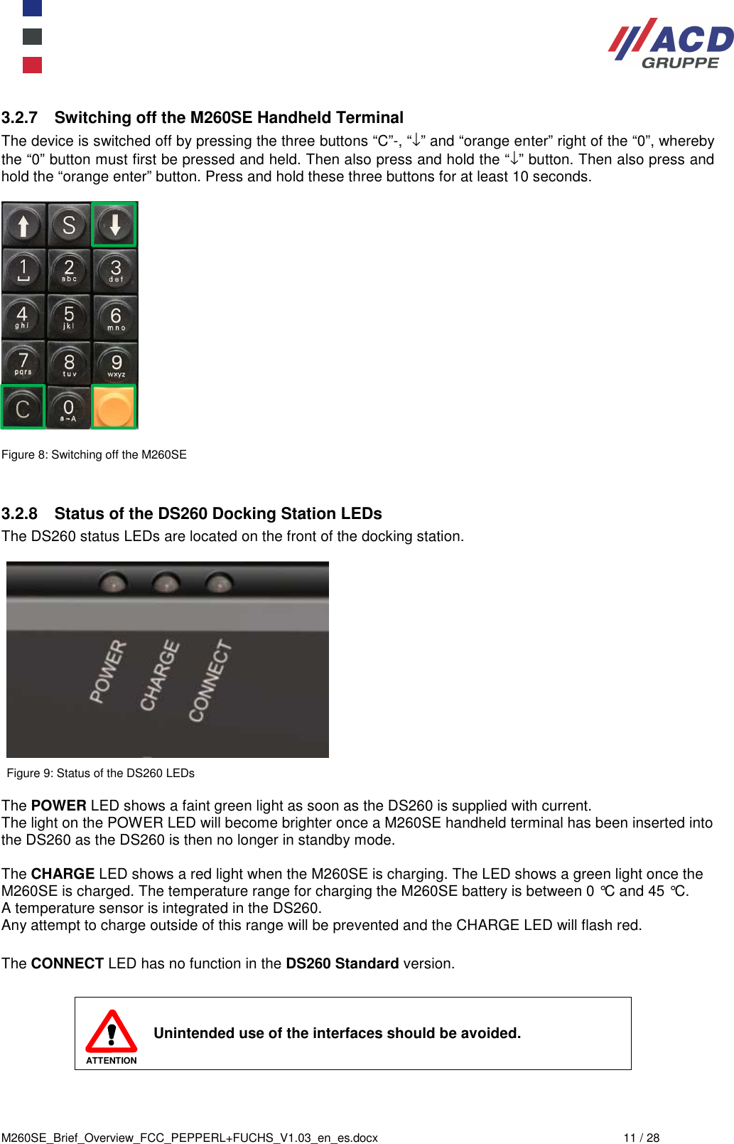  M260SE_Brief_Overview_FCC_PEPPERL+FUCHS_V1.03_en_es.docx  11 / 28 3.2.7  Switching off the M260SE Handheld Terminal The device is switched off by pressing the three buttons “C”-, “↓” and “orange enter” right of the “0”, whereby the “0” button must first be pressed and held. Then also press and hold the “↓” button. Then also press and hold the “orange enter” button. Press and hold these three buttons for at least 10 seconds.    Figure 8: Switching off the M260SE   3.2.8  Status of the DS260 Docking Station LEDs The DS260 status LEDs are located on the front of the docking station.    Figure 9: Status of the DS260 LEDs  The POWER LED shows a faint green light as soon as the DS260 is supplied with current. The light on the POWER LED will become brighter once a M260SE handheld terminal has been inserted into the DS260 as the DS260 is then no longer in standby mode.  The CHARGE LED shows a red light when the M260SE is charging. The LED shows a green light once the M260SE is charged. The temperature range for charging the M260SE battery is between 0 °C and 45 °C.  A temperature sensor is integrated in the DS260. Any attempt to charge outside of this range will be prevented and the CHARGE LED will flash red.  The CONNECT LED has no function in the DS260 Standard version.   ATTENTION Unintended use of the interfaces should be avoided.    