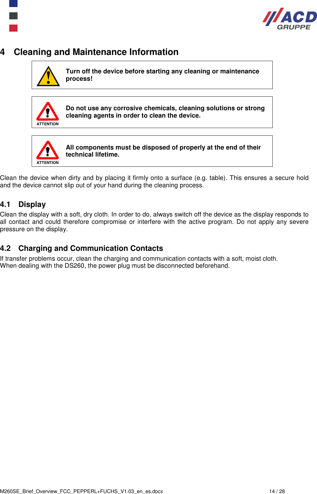  M260SE_Brief_Overview_FCC_PEPPERL+FUCHS_V1.03_en_es.docx  14 / 28 4  Cleaning and Maintenance Information  Turn off the device before starting any cleaning or maintenance process!   ATTENTION  Do not use any corrosive chemicals, cleaning solutions or strong cleaning agents in order to clean the device.    ATTENTION All components must be disposed of properly at the end of their technical lifetime.  Clean the device when dirty and by placing it firmly onto a surface (e.g. table). This ensures a secure hold and the device cannot slip out of your hand during the cleaning process.  4.1  Display Clean the display with a soft, dry cloth. In order to do, always switch off the device as the display responds to all contact and could therefore compromise or interfere with the active program. Do not apply any severe pressure on the display.   4.2  Charging and Communication Contacts If transfer problems occur, clean the charging and communication contacts with a soft, moist cloth. When dealing with the DS260, the power plug must be disconnected beforehand.     