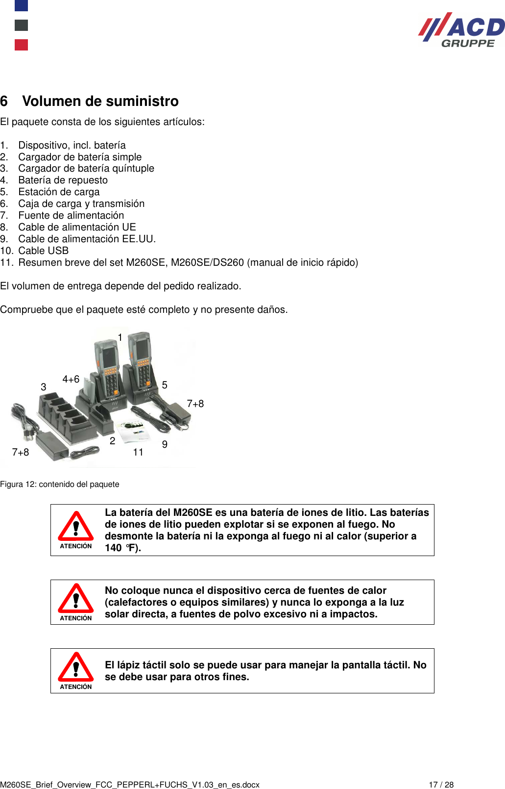  M260SE_Brief_Overview_FCC_PEPPERL+FUCHS_V1.03_en_es.docx  17 / 28 6  Volumen de suministro El paquete consta de los siguientes artículos:  1.  Dispositivo, incl. batería 2.  Cargador de batería simple 3.  Cargador de batería quíntuple 4.  Batería de repuesto  5.  Estación de carga  6.  Caja de carga y transmisión 7.  Fuente de alimentación 8.  Cable de alimentación UE  9.  Cable de alimentación EE.UU. 10. Cable USB 11. Resumen breve del set M260SE, M260SE/DS260 (manual de inicio rápido)  El volumen de entrega depende del pedido realizado.  Compruebe que el paquete esté completo y no presente daños.    Figura 12: contenido del paquete   ATENCIÓN La batería del M260SE es una batería de iones de litio. Las baterías de iones de litio pueden explotar si se exponen al fuego. No desmonte la batería ni la exponga al fuego ni al calor (superior a 140 °F).    ATENCIÓN No coloque nunca el dispositivo cerca de fuentes de calor (calefactores o equipos similares) y nunca lo exponga a la luz solar directa, a fuentes de polvo excesivo ni a impactos.    ATENCIÓN El lápiz táctil solo se puede usar para manejar la pantalla táctil. No se debe usar para otros fines. 1 2 4+6 5 3 7+8 7+8 9 11