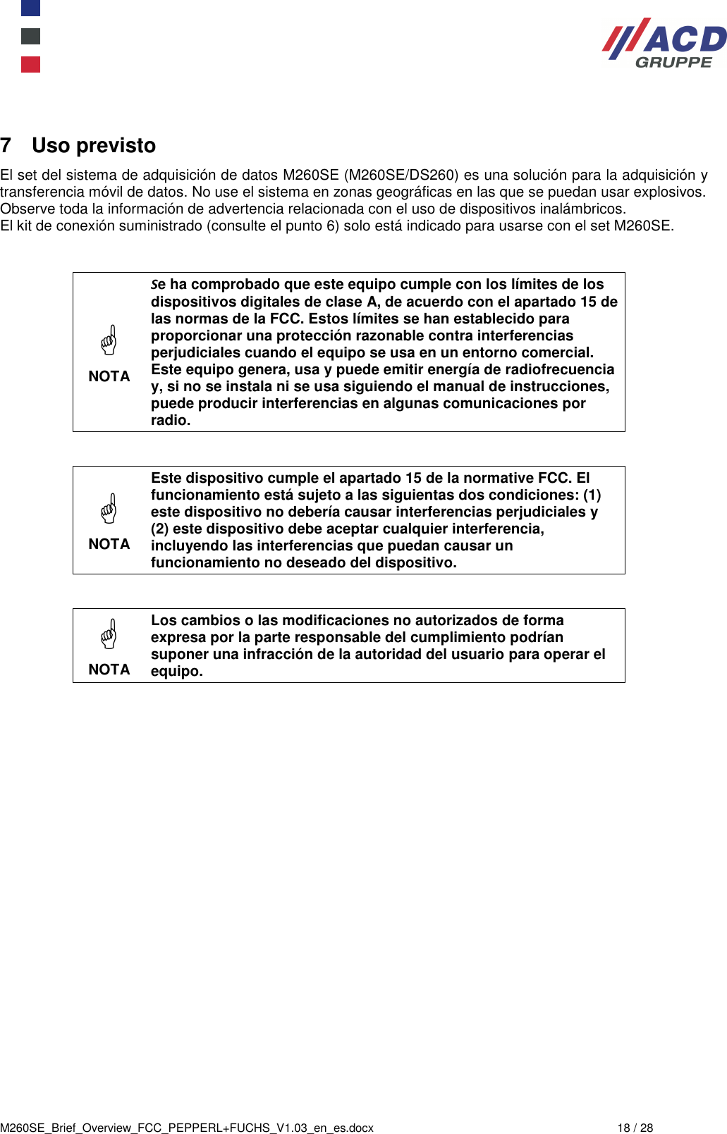  M260SE_Brief_Overview_FCC_PEPPERL+FUCHS_V1.03_en_es.docx  18 / 28 7  Uso previsto El set del sistema de adquisición de datos M260SE (M260SE/DS260) es una solución para la adquisición y transferencia móvil de datos. No use el sistema en zonas geográficas en las que se puedan usar explosivos. Observe toda la información de advertencia relacionada con el uso de dispositivos inalámbricos. El kit de conexión suministrado (consulte el punto 6) solo está indicado para usarse con el set M260SE.    NOTA Se ha comprobado que este equipo cumple con los límites de los dispositivos digitales de clase A, de acuerdo con el apartado 15 de las normas de la FCC. Estos límites se han establecido para proporcionar una protección razonable contra interferencias perjudiciales cuando el equipo se usa en un entorno comercial. Este equipo genera, usa y puede emitir energía de radiofrecuencia y, si no se instala ni se usa siguiendo el manual de instrucciones, puede producir interferencias en algunas comunicaciones por radio.    NOTA Este dispositivo cumple el apartado 15 de la normative FCC. El funcionamiento está sujeto a las siguientas dos condiciones: (1) este dispositivo no debería causar interferencias perjudiciales y (2) este dispositivo debe aceptar cualquier interferencia, incluyendo las interferencias que puedan causar un funcionamiento no deseado del dispositivo.    NOTA Los cambios o las modificaciones no autorizados de forma expresa por la parte responsable del cumplimiento podrían suponer una infracción de la autoridad del usuario para operar el equipo.    