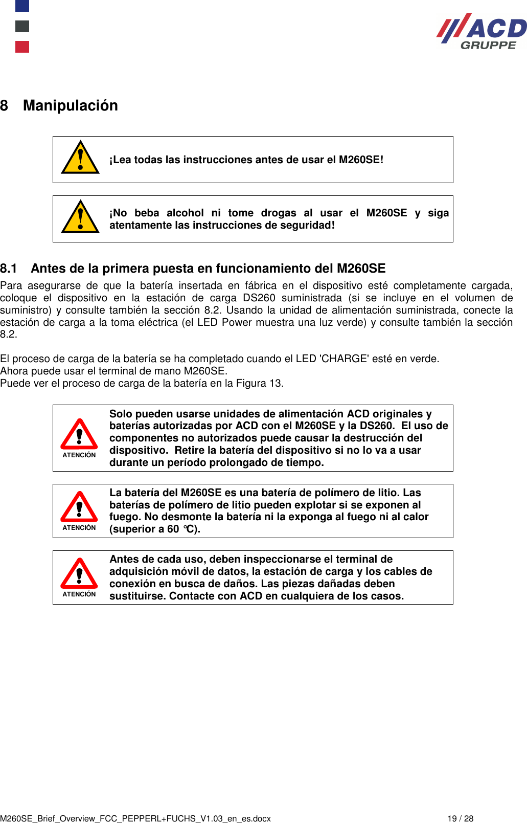  M260SE_Brief_Overview_FCC_PEPPERL+FUCHS_V1.03_en_es.docx  19 / 28 8  Manipulación   ¡Lea todas las instrucciones antes de usar el M260SE!   ¡No  beba  alcohol  ni  tome  drogas  al  usar  el  M260SE  y  siga atentamente las instrucciones de seguridad!  8.1  Antes de la primera puesta en funcionamiento del M260SE Para  asegurarse  de  que  la  batería  insertada  en  fábrica  en  el  dispositivo  esté  completamente  cargada, coloque  el  dispositivo  en  la  estación  de  carga  DS260  suministrada  (si  se  incluye  en  el  volumen  de suministro) y consulte también la sección 8.2. Usando la unidad de alimentación suministrada, conecte la estación de carga a la toma eléctrica (el LED Power muestra una luz verde) y consulte también la sección 8.2.  El proceso de carga de la batería se ha completado cuando el LED &apos;CHARGE&apos; esté en verde.  Ahora puede usar el terminal de mano M260SE.  Puede ver el proceso de carga de la batería en la Figura 13.   ATENCIÓN Solo pueden usarse unidades de alimentación ACD originales y baterías autorizadas por ACD con el M260SE y la DS260.  El uso de componentes no autorizados puede causar la destrucción del dispositivo.  Retire la batería del dispositivo si no lo va a usar durante un período prolongado de tiempo.   ATENCIÓN La batería del M260SE es una batería de polímero de litio. Las baterías de polímero de litio pueden explotar si se exponen al fuego. No desmonte la batería ni la exponga al fuego ni al calor (superior a 60 °C).   ATENCIÓN Antes de cada uso, deben inspeccionarse el terminal de adquisición móvil de datos, la estación de carga y los cables de conexión en busca de daños. Las piezas dañadas deben sustituirse. Contacte con ACD en cualquiera de los casos.     