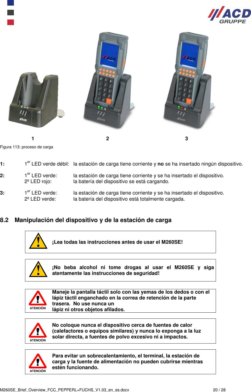  M260SE_Brief_Overview_FCC_PEPPERL+FUCHS_V1.03_en_es.docx  20 / 28              1            2                3 Figura 113: proceso de carga   1:  1er LED verde débil:  la estación de carga tiene corriente y no se ha insertado ningún dispositivo.  2:  1er LED verde:  la estación de carga tiene corriente y se ha insertado el dispositivo.   2º LED rojo:  la batería del dispositivo se está cargando.  3:  1er LED verde:  la estación de carga tiene corriente y se ha insertado el dispositivo.   2º LED verde:  la batería del dispositivo está totalmente cargada.   8.2  Manipulación del dispositivo y de la estación de carga   ¡Lea todas las instrucciones antes de usar el M260SE!   ¡No  beba  alcohol  ni  tome  drogas  al  usar  el  M260SE  y  siga atentamente las instrucciones de seguridad!   ATENCIÓN Maneje la pantalla táctil solo con las yemas de los dedos o con el lápiz táctil enganchado en la correa de retención de la parte trasera.  No use nunca un  lápiz ni otros objetos afilados.   ATENCIÓN No coloque nunca el dispositivo cerca de fuentes de calor (calefactores o equipos similares) y nunca lo exponga a la luz solar directa, a fuentes de polvo excesivo ni a impactos.    ATENCIÓN Para evitar un sobrecalentamiento, el terminal, la estación de carga y la fuente de alimentación no pueden cubrirse mientras estén funcionando. 