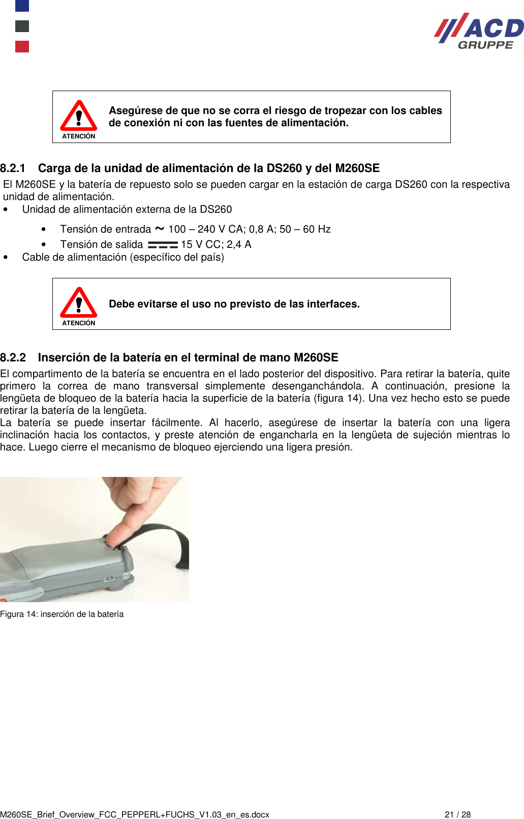  M260SE_Brief_Overview_FCC_PEPPERL+FUCHS_V1.03_en_es.docx  21 / 28   ATENCIÓN Asegúrese de que no se corra el riesgo de tropezar con los cables de conexión ni con las fuentes de alimentación.  8.2.1  Carga de la unidad de alimentación de la DS260 y del M260SE El M260SE y la batería de repuesto solo se pueden cargar en la estación de carga DS260 con la respectiva unidad de alimentación. •  Unidad de alimentación externa de la DS260 •  Tensión de entrada ~ 100 – 240 V CA; 0,8 A; 50 – 60 Hz •  Tensión de salida   15 V CC; 2,4 A •  Cable de alimentación (específico del país)   ATENCIÓN Debe evitarse el uso no previsto de las interfaces.  8.2.2  Inserción de la batería en el terminal de mano M260SE El compartimento de la batería se encuentra en el lado posterior del dispositivo. Para retirar la batería, quite primero  la  correa  de  mano  transversal  simplemente  desenganchándola.  A  continuación,  presione  la lengüeta de bloqueo de la batería hacia la superficie de la batería (figura 14). Una vez hecho esto se puede retirar la batería de la lengüeta. La  batería  se  puede  insertar  fácilmente.  Al  hacerlo,  asegúrese  de  insertar  la  batería  con  una  ligera inclinación  hacia  los  contactos,  y preste  atención  de  engancharla  en  la  lengüeta  de  sujeción  mientras  lo hace. Luego cierre el mecanismo de bloqueo ejerciendo una ligera presión.    Figura 14: inserción de la batería 