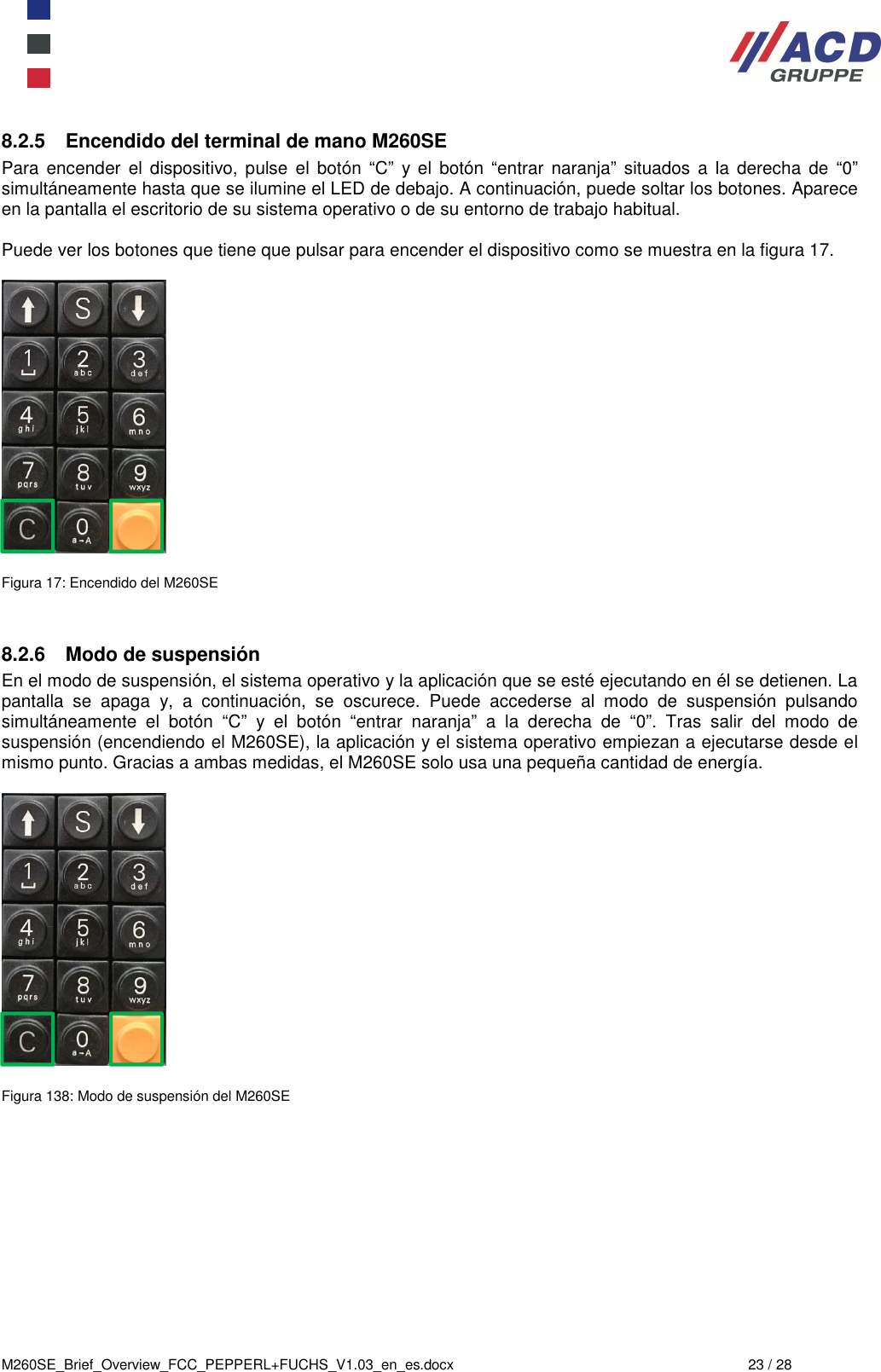  M260SE_Brief_Overview_FCC_PEPPERL+FUCHS_V1.03_en_es.docx  23 / 28 8.2.5  Encendido del terminal de mano M260SE Para encender  el dispositivo,  pulse  el  botón  “C”  y el  botón  “entrar  naranja”  situados  a  la  derecha  de  “0” simultáneamente hasta que se ilumine el LED de debajo. A continuación, puede soltar los botones. Aparece en la pantalla el escritorio de su sistema operativo o de su entorno de trabajo habitual.  Puede ver los botones que tiene que pulsar para encender el dispositivo como se muestra en la figura 17.    Figura 17: Encendido del M260SE   8.2.6  Modo de suspensión En el modo de suspensión, el sistema operativo y la aplicación que se esté ejecutando en él se detienen. La pantalla  se  apaga  y,  a  continuación,  se  oscurece.  Puede  accederse  al  modo  de  suspensión  pulsando simultáneamente  el  botón  “C”  y  el  botón  “entrar  naranja”  a  la  derecha  de  “0”.  Tras  salir  del  modo  de suspensión (encendiendo el M260SE), la aplicación y el sistema operativo empiezan a ejecutarse desde el mismo punto. Gracias a ambas medidas, el M260SE solo usa una pequeña cantidad de energía.    Figura 138: Modo de suspensión del M260SE     