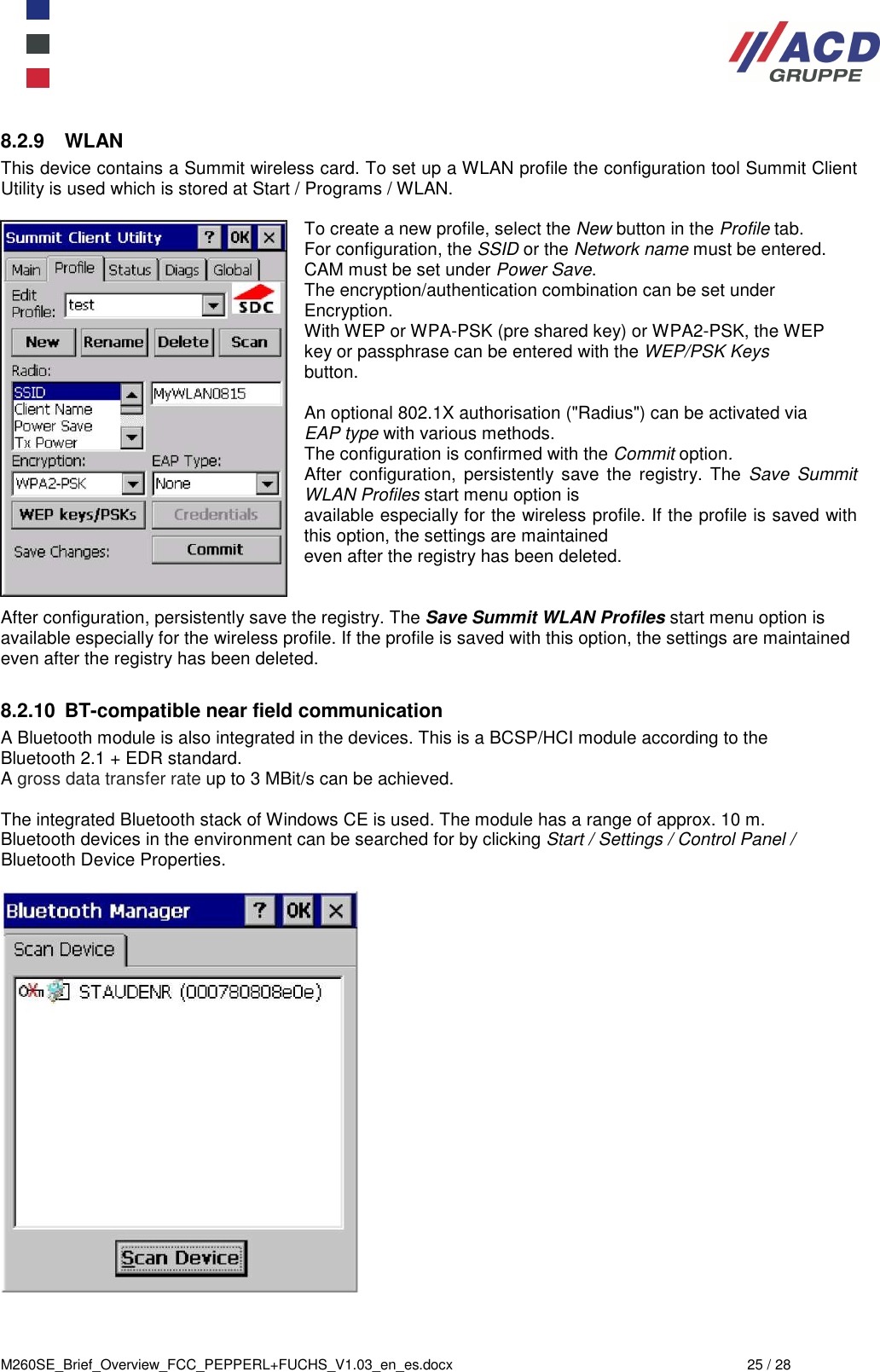  M260SE_Brief_Overview_FCC_PEPPERL+FUCHS_V1.03_en_es.docx  25 / 28 8.2.9  WLAN This device contains a Summit wireless card. To set up a WLAN profile the configuration tool Summit Client Utility is used which is stored at Start / Programs / WLAN.  To create a new profile, select the New button in the Profile tab. For configuration, the SSID or the Network name must be entered. CAM must be set under Power Save. The encryption/authentication combination can be set under Encryption. With WEP or WPA-PSK (pre shared key) or WPA2-PSK, the WEP key or passphrase can be entered with the WEP/PSK Keys button.  An optional 802.1X authorisation (&quot;Radius&quot;) can be activated via EAP type with various methods. The configuration is confirmed with the Commit option. After  configuration,  persistently save  the  registry. The Save  Summit WLAN Profiles start menu option is available especially for the wireless profile. If the profile is saved with this option, the settings are maintained even after the registry has been deleted.   After configuration, persistently save the registry. The Save Summit WLAN Profiles start menu option is available especially for the wireless profile. If the profile is saved with this option, the settings are maintained even after the registry has been deleted.  8.2.10  BT-compatible near field communication A Bluetooth module is also integrated in the devices. This is a BCSP/HCI module according to the Bluetooth 2.1 + EDR standard. A gross data transfer rate up to 3 MBit/s can be achieved.  The integrated Bluetooth stack of Windows CE is used. The module has a range of approx. 10 m. Bluetooth devices in the environment can be searched for by clicking Start / Settings / Control Panel / Bluetooth Device Properties.     