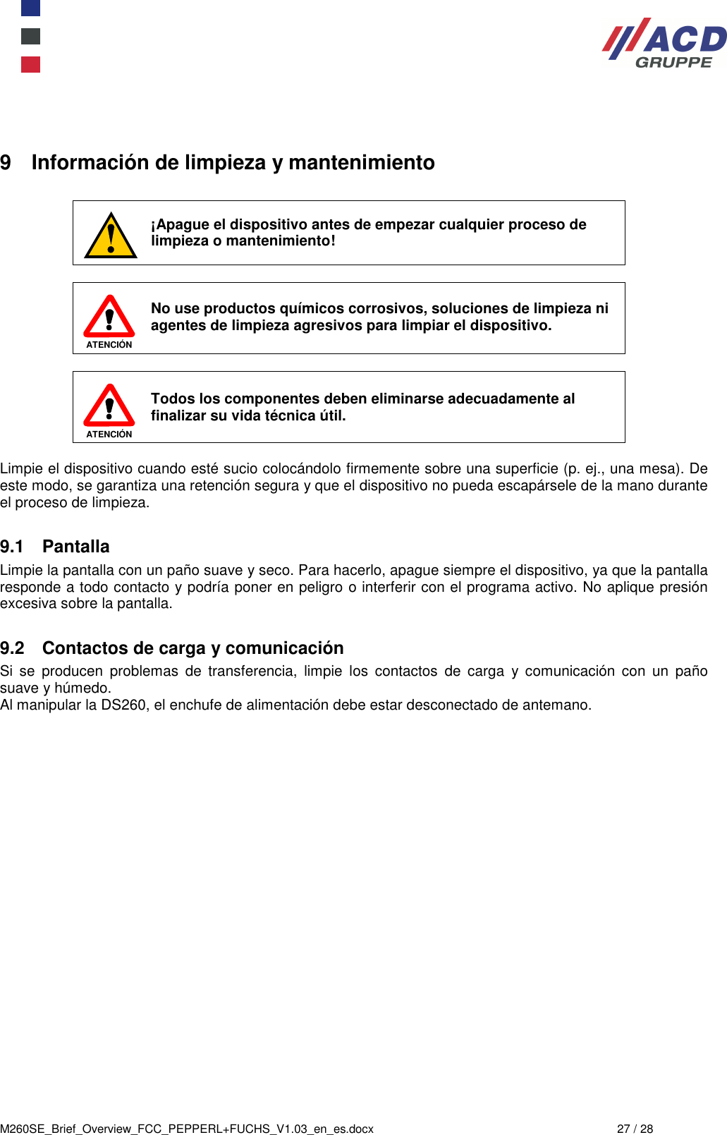  M260SE_Brief_Overview_FCC_PEPPERL+FUCHS_V1.03_en_es.docx  27 / 28  9  Información de limpieza y mantenimiento   ¡Apague el dispositivo antes de empezar cualquier proceso de limpieza o mantenimiento!   ATENCIÓN  No use productos químicos corrosivos, soluciones de limpieza ni agentes de limpieza agresivos para limpiar el dispositivo.    ATENCIÓN Todos los componentes deben eliminarse adecuadamente al finalizar su vida técnica útil.  Limpie el dispositivo cuando esté sucio colocándolo firmemente sobre una superficie (p. ej., una mesa). De este modo, se garantiza una retención segura y que el dispositivo no pueda escapársele de la mano durante el proceso de limpieza.  9.1  Pantalla Limpie la pantalla con un paño suave y seco. Para hacerlo, apague siempre el dispositivo, ya que la pantalla responde a todo contacto y podría poner en peligro o interferir con el programa activo. No aplique presión excesiva sobre la pantalla.   9.2  Contactos de carga y comunicación Si  se  producen  problemas  de  transferencia,  limpie  los  contactos  de  carga  y  comunicación  con  un  paño suave y húmedo. Al manipular la DS260, el enchufe de alimentación debe estar desconectado de antemano.     