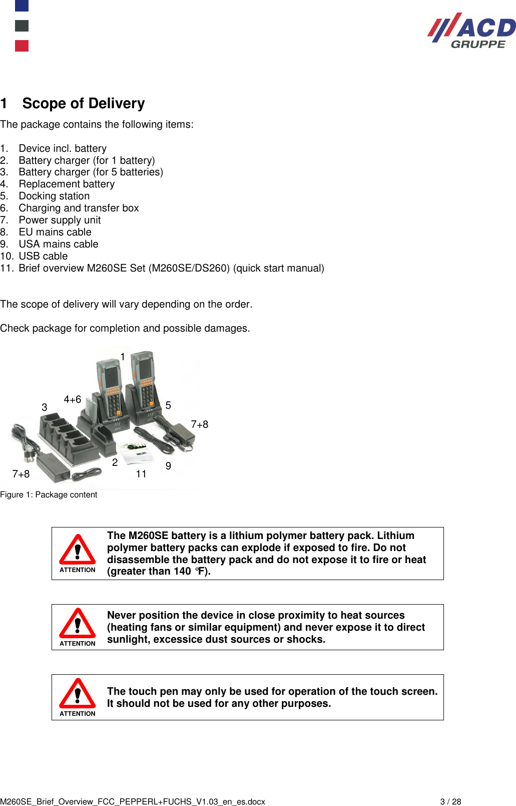  M260SE_Brief_Overview_FCC_PEPPERL+FUCHS_V1.03_en_es.docx  3 / 28 1  Scope of Delivery The package contains the following items:  1.  Device incl. battery  2.  Battery charger (for 1 battery) 3.  Battery charger (for 5 batteries) 4.  Replacement battery 5.  Docking station  6.  Charging and transfer box 7.  Power supply unit 8.  EU mains cable 9.  USA mains cable 10. USB cable 11. Brief overview M260SE Set (M260SE/DS260) (quick start manual)   The scope of delivery will vary depending on the order.  Check package for completion and possible damages.   Figure 1: Package content    ATTENTION The M260SE battery is a lithium polymer battery pack. Lithium polymer battery packs can explode if exposed to fire. Do not disassemble the battery pack and do not expose it to fire or heat (greater than 140 °F).    ATTENTION Never position the device in close proximity to heat sources (heating fans or similar equipment) and never expose it to direct sunlight, excessice dust sources or shocks.    ATTENTION The touch pen may only be used for operation of the touch screen. It should not be used for any other purposes. 1 2 4+6 5 3 7+8 7+8 9 11