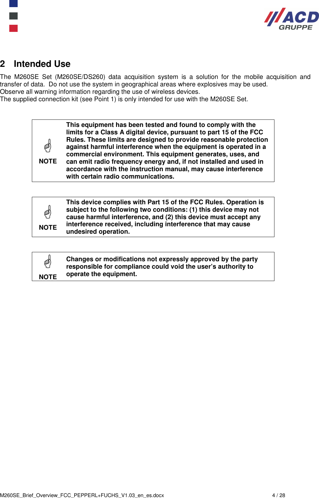  M260SE_Brief_Overview_FCC_PEPPERL+FUCHS_V1.03_en_es.docx  4 / 28 2  Intended Use The  M260SE  Set  (M260SE/DS260)  data  acquisition  system  is  a  solution  for  the  mobile  acquisition  and transfer of data.  Do not use the system in geographical areas where explosives may be used. Observe all warning information regarding the use of wireless devices. The supplied connection kit (see Point 1) is only intended for use with the M260SE Set.    NOTE This equipment has been tested and found to comply with the limits for a Class A digital device, pursuant to part 15 of the FCC Rules. These limits are designed to provide reasonable protection against harmful interference when the equipment is operated in a commercial environment. This equipment generates, uses, and can emit radio frequency energy and, if not installed and used in accordance with the instruction manual, may cause interference with certain radio communications.    NOTE This device complies with Part 15 of the FCC Rules. Operation is subject to the following two conditions: (1) this device may not cause harmful interference, and (2) this device must accept any interference received, including interference that may cause undesired operation.    NOTE Changes or modifications not expressly approved by the party responsible for compliance could void the user’s authority to operate the equipment.    