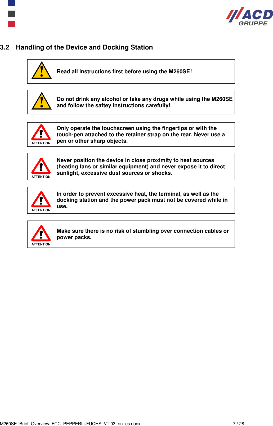  M260SE_Brief_Overview_FCC_PEPPERL+FUCHS_V1.03_en_es.docx  7 / 28 3.2  Handling of the Device and Docking Station   Read all instructions first before using the M260SE!   Do not drink any alcohol or take any drugs while using the M260SE and follow the saftey instructions carefully!   ATTENTION Only operate the touchscreen using the fingertips or with the touch-pen attached to the retainer strap on the rear. Never use a  pen or other sharp objects.   ATTENTION Never position the device in close proximity to heat sources (heating fans or similar equipment) and never expose it to direct sunlight, excessive dust sources or shocks.    ATTENTION In order to prevent excessive heat, the terminal, as well as the docking station and the power pack must not be covered while in use.   ATTENTION Make sure there is no risk of stumbling over connection cables or power packs. 