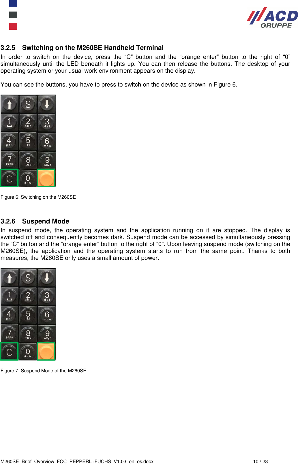  M260SE_Brief_Overview_FCC_PEPPERL+FUCHS_V1.03_en_es.docx  10 / 28 3.2.5  Switching on the M260SE Handheld Terminal In  order  to  switch  on  the  device,  press  the  “C”  button  and  the  “orange  enter”  button  to  the  right  of  “0” simultaneously until the LED beneath it lights up.  You can then release the buttons. The  desktop of  your operating system or your usual work environment appears on the display.  You can see the buttons, you have to press to switch on the device as shown in Figure 6.    Figure 6: Switching on the M260SE   3.2.6  Suspend Mode In  suspend  mode,  the  operating  system  and  the  application  running  on  it  are  stopped.  The  display  is switched off and consequently becomes dark. Suspend mode can be accessed by simultaneously pressing the “C” button and the “orange enter” button to the right of “0”. Upon leaving suspend mode (switching on the M260SE),  the  application  and  the  operating  system  starts  to  run  from  the  same  point.  Thanks  to  both measures, the M260SE only uses a small amount of power.    Figure 7: Suspend Mode of the M260SE     