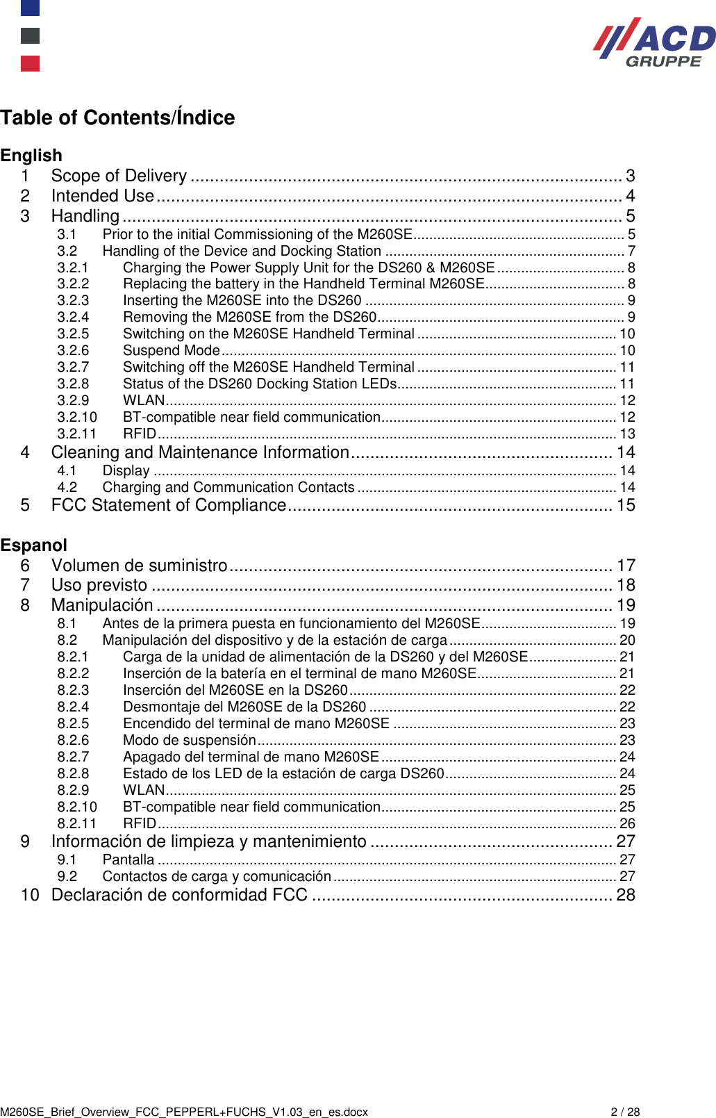  M260SE_Brief_Overview_FCC_PEPPERL+FUCHS_V1.03_en_es.docx  2 / 28 Table of Contents/Índice  English 1 Scope of Delivery ......................................................................................... 3 2 Intended Use ................................................................................................ 4 3 Handling ....................................................................................................... 5 3.1 Prior to the initial Commissioning of the M260SE ..................................................... 5 3.2 Handling of the Device and Docking Station ............................................................ 7 3.2.1 Charging the Power Supply Unit for the DS260 &amp; M260SE ................................ 8 3.2.2 Replacing the battery in the Handheld Terminal M260SE................................... 8 3.2.3 Inserting the M260SE into the DS260 ................................................................. 9 3.2.4 Removing the M260SE from the DS260 .............................................................. 9 3.2.5 Switching on the M260SE Handheld Terminal .................................................. 10 3.2.6 Suspend Mode ................................................................................................... 10 3.2.7 Switching off the M260SE Handheld Terminal .................................................. 11 3.2.8 Status of the DS260 Docking Station LEDs....................................................... 11 3.2.9 WLAN ................................................................................................................. 12 3.2.10 BT-compatible near field communication ........................................................... 12 3.2.11 RFID ................................................................................................................... 13 4 Cleaning and Maintenance Information ...................................................... 14 4.1 Display .................................................................................................................... 14 4.2 Charging and Communication Contacts ................................................................. 14 5 FCC Statement of Compliance ................................................................... 15  Espanol 6 Volumen de suministro ............................................................................... 17 7 Uso previsto ............................................................................................... 18 8 Manipulación .............................................................................................. 19 8.1 Antes de la primera puesta en funcionamiento del M260SE .................................. 19 8.2 Manipulación del dispositivo y de la estación de carga .......................................... 20 8.2.1 Carga de la unidad de alimentación de la DS260 y del M260SE ...................... 21 8.2.2 Inserción de la batería en el terminal de mano M260SE................................... 21 8.2.3 Inserción del M260SE en la DS260 ................................................................... 22 8.2.4 Desmontaje del M260SE de la DS260 .............................................................. 22 8.2.5 Encendido del terminal de mano M260SE ........................................................ 23 8.2.6 Modo de suspensión .......................................................................................... 23 8.2.7 Apagado del terminal de mano M260SE ........................................................... 24 8.2.8 Estado de los LED de la estación de carga DS260 ........................................... 24 8.2.9 WLAN ................................................................................................................. 25 8.2.10 BT-compatible near field communication ........................................................... 25 8.2.11 RFID ................................................................................................................... 26 9 Información de limpieza y mantenimiento .................................................. 27 9.1 Pantalla ................................................................................................................... 27 9.2 Contactos de carga y comunicación ....................................................................... 27 10 Declaración de conformidad FCC .............................................................. 28  