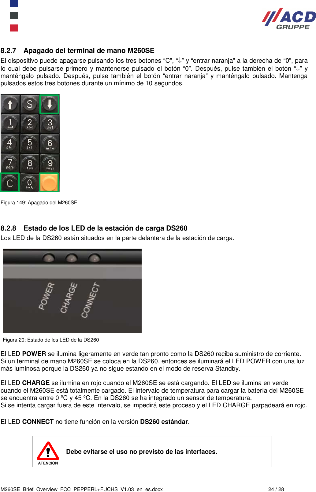  M260SE_Brief_Overview_FCC_PEPPERL+FUCHS_V1.03_en_es.docx  24 / 28 8.2.7  Apagado del terminal de mano M260SE El dispositivo puede apagarse pulsando los tres botones “C”, “↓” y “entrar naranja” a la derecha de “0”, para lo cual debe pulsarse primero  y mantenerse pulsado el botón “0”. Después, pulse también el botón “↓”  y manténgalo  pulsado.  Después,  pulse  también  el  botón  “entrar  naranja”  y manténgalo  pulsado.  Mantenga pulsados estos tres botones durante un mínimo de 10 segundos.    Figura 149: Apagado del M260SE   8.2.8  Estado de los LED de la estación de carga DS260 Los LED de la DS260 están situados en la parte delantera de la estación de carga.    Figura 20: Estado de los LED de la DS260  El LED POWER se ilumina ligeramente en verde tan pronto como la DS260 reciba suministro de corriente. Si un terminal de mano M260SE se coloca en la DS260, entonces se iluminará el LED POWER con una luz más luminosa porque la DS260 ya no sigue estando en el modo de reserva Standby.  El LED CHARGE se ilumina en rojo cuando el M260SE se está cargando. El LED se ilumina en verde cuando el M260SE está totalmente cargado. El intervalo de temperatura para cargar la batería del M260SE se encuentra entre 0 ºC y 45 ºC. En la DS260 se ha integrado un sensor de temperatura. Si se intenta cargar fuera de este intervalo, se impedirá este proceso y el LED CHARGE parpadeará en rojo.  El LED CONNECT no tiene función en la versión DS260 estándar.   ATENCIÓN Debe evitarse el uso no previsto de las interfaces.  