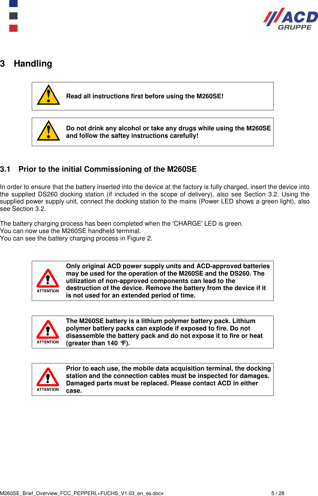  M260SE_Brief_Overview_FCC_PEPPERL+FUCHS_V1.03_en_es.docx  5 / 28 3  Handling   Read all instructions first before using the M260SE!   Do not drink any alcohol or take any drugs while using the M260SE and follow the saftey instructions carefully!   3.1  Prior to the initial Commissioning of the M260SE  In order to ensure that the battery inserted into the device at the factory is fully charged, insert the device into the supplied DS260 docking station (if included in the scope of delivery), also see Section 3.2. Using the supplied power supply unit, connect the docking station to the mains (Power LED shows a green light), also see Section 3.2.  The battery charging process has been completed when the &apos;CHARGE&apos; LED is green.  You can now use the M260SE handheld terminal.  You can see the battery charging process in Figure 2.    ATTENTION Only original ACD power supply units and ACD-approved batteries may be used for the operation of the M260SE and the DS260. The utilization of non-approved components can lead to the destruction of the device. Remove the battery from the device if it is not used for an extended period of time.    ATTENTION The M260SE battery is a lithium polymer battery pack. Lithium polymer battery packs can explode if exposed to fire. Do not disassemble the battery pack and do not expose it to fire or heat (greater than 140 °F).    ATTENTION Prior to each use, the mobile data acquisition terminal, the docking station and the connection cables must be inspected for damages. Damaged parts must be replaced. Please contact ACD in either case.             