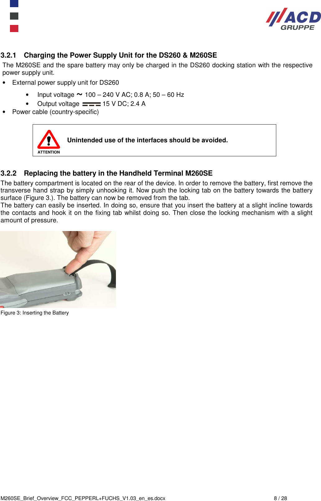  M260SE_Brief_Overview_FCC_PEPPERL+FUCHS_V1.03_en_es.docx  8 / 28 3.2.1  Charging the Power Supply Unit for the DS260 &amp; M260SE The M260SE and the spare battery may only be charged in the DS260 docking station with the respective power supply unit. •  External power supply unit for DS260 •  Input voltage ~ 100 – 240 V AC; 0.8 A; 50 – 60 Hz •  Output voltage   15 V DC; 2.4 A •  Power cable (country-specific)   ATTENTION Unintended use of the interfaces should be avoided.  3.2.2  Replacing the battery in the Handheld Terminal M260SE The battery compartment is located on the rear of the device. In order to remove the battery, first remove the transverse hand strap by simply unhooking it. Now push the locking tab on the battery towards the battery surface (Figure 3.). The battery can now be removed from the tab. The battery can easily be inserted. In doing so, ensure that you insert the battery at a slight incline towards the contacts and hook it on the fixing tab whilst doing so. Then close the locking mechanism with a slight amount of pressure.            Figure 3: Inserting the Battery 