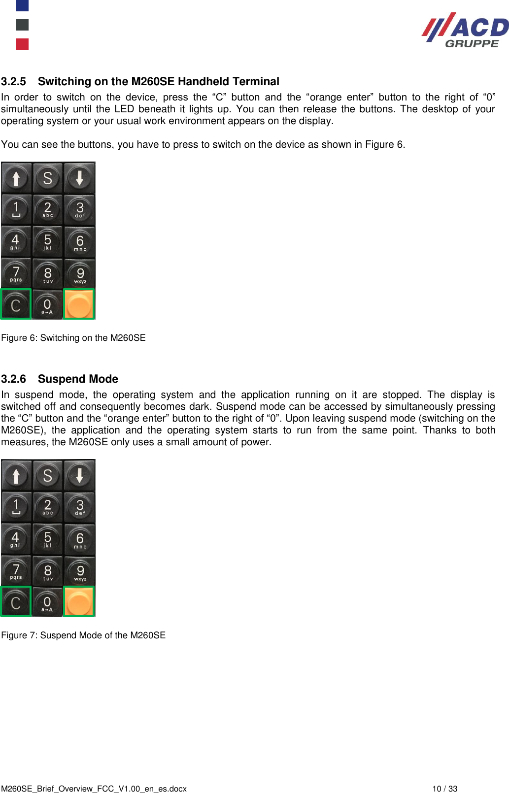  M260SE_Brief_Overview_FCC_V1.00_en_es.docx  10 / 33 3.2.5  Switching on the M260SE Handheld Terminal In  order  to  switch  on  the  device,  press  the  “C”  button  and  the  “orange  enter”  button  to  the  right  of  “0” simultaneously until the LED beneath it lights up.  You can then release the buttons. The  desktop of your operating system or your usual work environment appears on the display.  You can see the buttons, you have to press to switch on the device as shown in Figure 6.    Figure 6: Switching on the M260SE   3.2.6  Suspend Mode In  suspend  mode,  the  operating  system  and  the  application  running  on  it  are  stopped.  The  display  is switched off and consequently becomes dark. Suspend mode can be accessed by simultaneously pressing the “C” button and the “orange enter” button to the right of “0”. Upon leaving suspend mode (switching on the M260SE),  the  application  and  the  operating  system  starts  to  run  from  the  same  point.  Thanks  to  both measures, the M260SE only uses a small amount of power.    Figure 7: Suspend Mode of the M260SE     