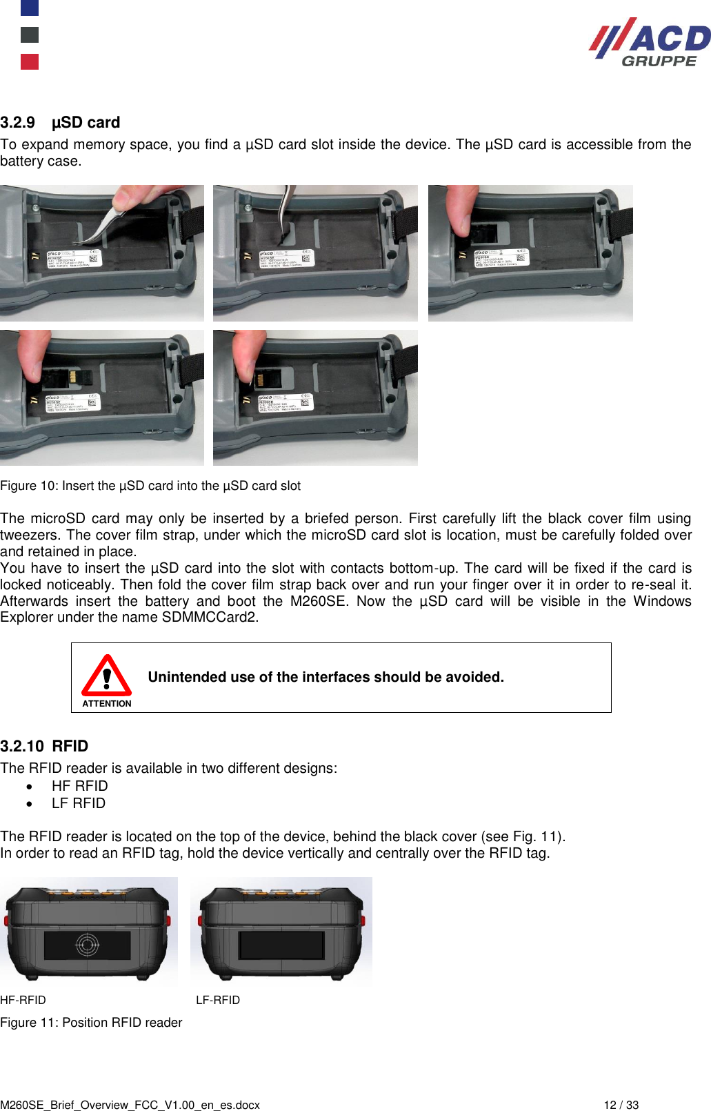  M260SE_Brief_Overview_FCC_V1.00_en_es.docx  12 / 33  3.2.9  µSD card To expand memory space, you find a µSD card slot inside the device. The µSD card is accessible from the battery case.                Figure 10: Insert the µSD card into the µSD card slot  The microSD card may only be inserted  by a  briefed  person. First carefully lift the  black cover film using tweezers. The cover film strap, under which the microSD card slot is location, must be carefully folded over and retained in place. You have to insert the µSD card into the slot with contacts bottom-up. The card will be fixed if the card is locked noticeably. Then fold the cover film strap back over and run your finger over it in order to re-seal it. Afterwards  insert  the  battery  and  boot  the  M260SE.  Now  the  µSD  card  will  be  visible  in  the  Windows Explorer under the name SDMMCCard2.   ATTENTION Unintended use of the interfaces should be avoided.  3.2.10  RFID The RFID reader is available in two different designs:   HF RFID   LF RFID  The RFID reader is located on the top of the device, behind the black cover (see Fig. 11). In order to read an RFID tag, hold the device vertically and centrally over the RFID tag.             HF-RFID                      LF-RFID Figure 11: Position RFID reader    