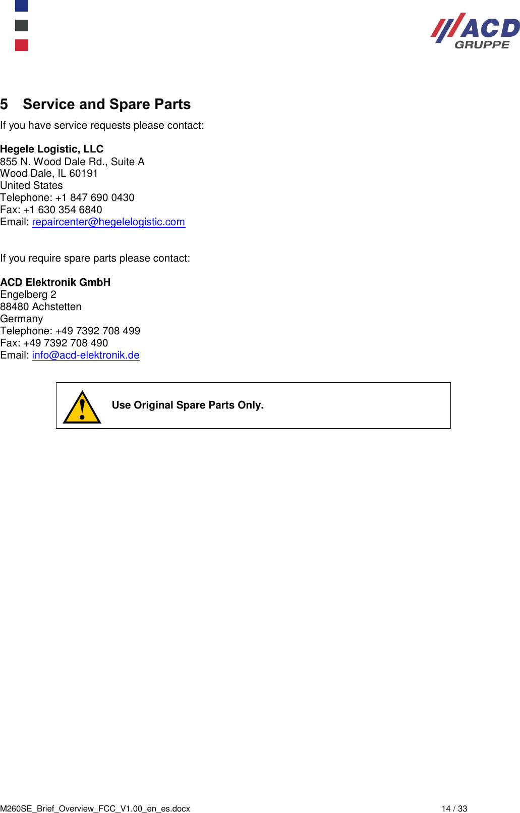  M260SE_Brief_Overview_FCC_V1.00_en_es.docx  14 / 33 5  Service and Spare Parts If you have service requests please contact:  Hegele Logistic, LLC 855 N. Wood Dale Rd., Suite A Wood Dale, IL 60191 United States Telephone: +1 847 690 0430 Fax: +1 630 354 6840 Email: repaircenter@hegelelogistic.com   If you require spare parts please contact:  ACD Elektronik GmbH Engelberg 2 88480 Achstetten Germany Telephone: +49 7392 708 499 Fax: +49 7392 708 490 Email: info@acd-elektronik.de      Use Original Spare Parts Only. 