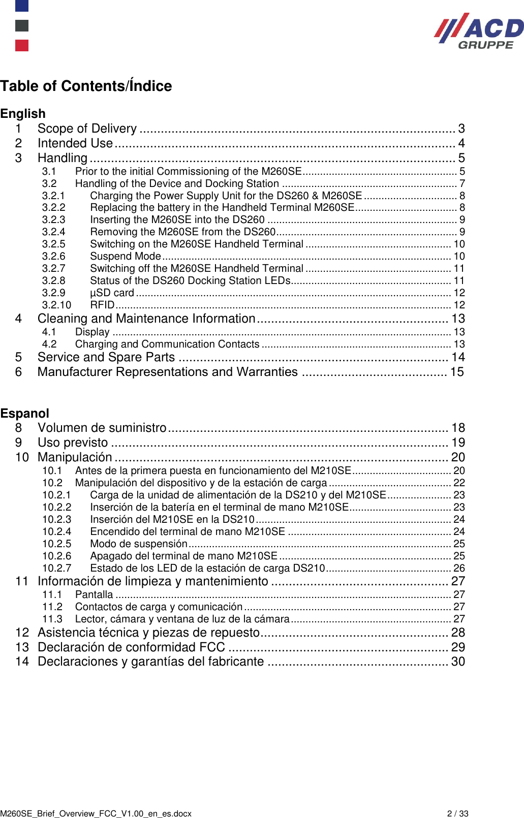  M260SE_Brief_Overview_FCC_V1.00_en_es.docx  2 / 33 Table of Contents/Índice  English 1 Scope of Delivery ......................................................................................... 3 2 Intended Use ................................................................................................ 4 3 Handling ....................................................................................................... 5 3.1 Prior to the initial Commissioning of the M260SE ..................................................... 5 3.2 Handling of the Device and Docking Station ............................................................ 7 3.2.1 Charging the Power Supply Unit for the DS260 &amp; M260SE ................................ 8 3.2.2 Replacing the battery in the Handheld Terminal M260SE................................... 8 3.2.3 Inserting the M260SE into the DS260 ................................................................. 9 3.2.4 Removing the M260SE from the DS260 .............................................................. 9 3.2.5 Switching on the M260SE Handheld Terminal .................................................. 10 3.2.6 Suspend Mode ................................................................................................... 10 3.2.7 Switching off the M260SE Handheld Terminal .................................................. 11 3.2.8 Status of the DS260 Docking Station LEDs....................................................... 11 3.2.9 µSD card ............................................................................................................ 12 3.2.10 RFID ................................................................................................................... 12 4 Cleaning and Maintenance Information ...................................................... 13 4.1 Display .................................................................................................................... 13 4.2 Charging and Communication Contacts ................................................................. 13 5 Service and Spare Parts ............................................................................ 14 6 󰜁Manufacturer Representations and Warranties ......................................... 15  Espanol 8 Volumen de suministro ............................................................................... 18 9 Uso previsto ............................................................................................... 19 10 Manipulación .............................................................................................. 20 10.1 Antes de la primera puesta en funcionamiento del M210SE .................................. 20 10.2 Manipulación del dispositivo y de la estación de carga .......................................... 22 10.2.1 Carga de la unidad de alimentación de la DS210 y del M210SE ...................... 23 10.2.2 Inserción de la batería en el terminal de mano M210SE................................... 23 10.2.3 Inserción del M210SE en la DS210 ................................................................... 24 10.2.4 Encendido del terminal de mano M210SE ........................................................ 24 10.2.5 Modo de suspensión .......................................................................................... 25 10.2.6 Apagado del terminal de mano M210SE ........................................................... 25 10.2.7 Estado de los LED de la estación de carga DS210 ........................................... 26 11 Información de limpieza y mantenimiento .................................................. 27 11.1 Pantalla ................................................................................................................... 27 11.2 Contactos de carga y comunicación ....................................................................... 27 11.3 Lector, cámara y ventana de luz de la cámara ....................................................... 27 12 Asistencia técnica y piezas de repuesto ..................................................... 28 13 Declaración de conformidad FCC .............................................................. 29 14 Declaraciones y garantías del fabricante ................................................... 30  