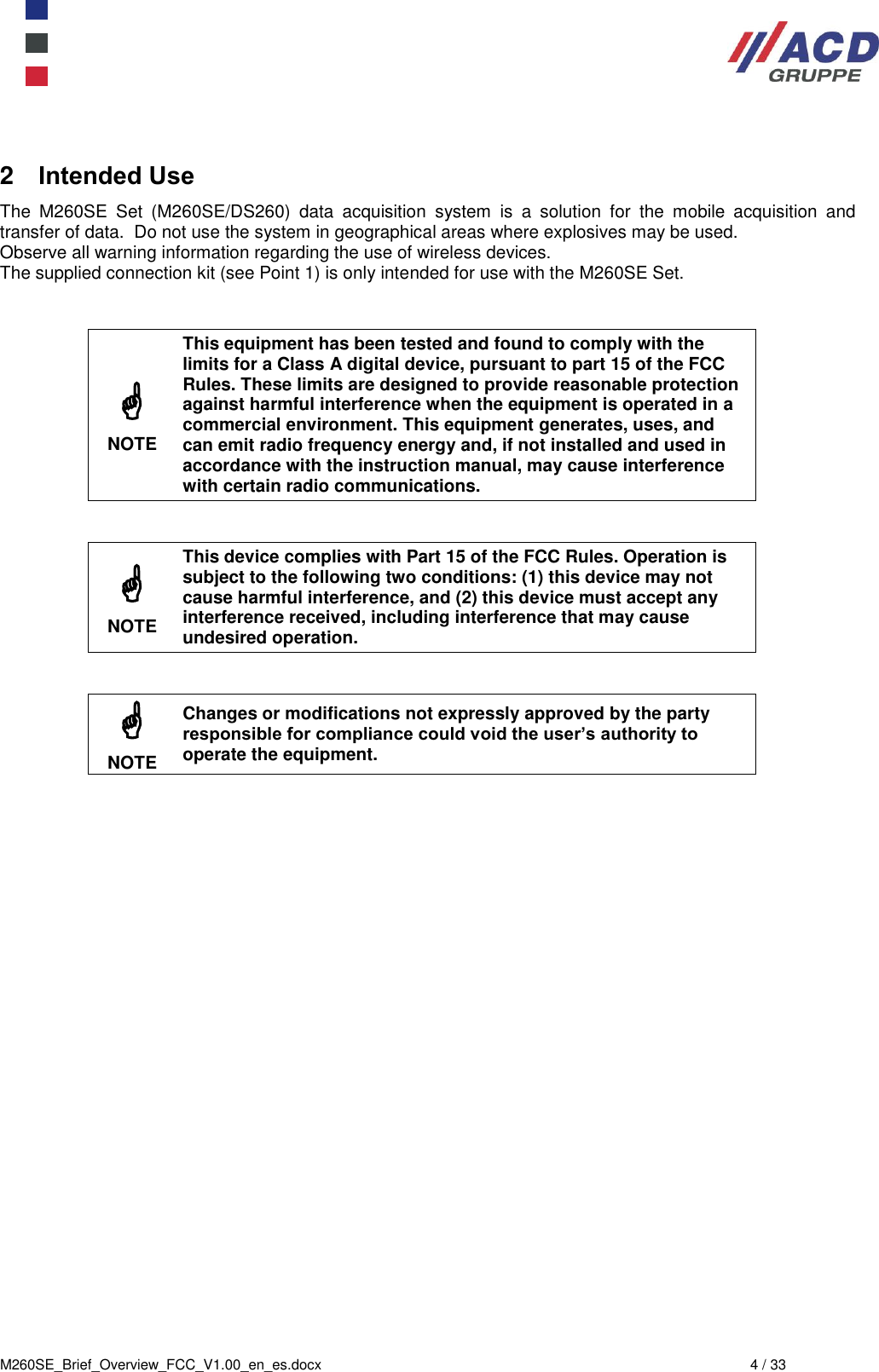  M260SE_Brief_Overview_FCC_V1.00_en_es.docx  4 / 33 2  Intended Use The  M260SE  Set  (M260SE/DS260)  data  acquisition  system  is  a  solution  for  the  mobile  acquisition  and transfer of data.  Do not use the system in geographical areas where explosives may be used. Observe all warning information regarding the use of wireless devices. The supplied connection kit (see Point 1) is only intended for use with the M260SE Set.    NOTE This equipment has been tested and found to comply with the limits for a Class A digital device, pursuant to part 15 of the FCC Rules. These limits are designed to provide reasonable protection against harmful interference when the equipment is operated in a commercial environment. This equipment generates, uses, and can emit radio frequency energy and, if not installed and used in accordance with the instruction manual, may cause interference with certain radio communications.    NOTE This device complies with Part 15 of the FCC Rules. Operation is subject to the following two conditions: (1) this device may not cause harmful interference, and (2) this device must accept any interference received, including interference that may cause undesired operation.    NOTE Changes or modifications not expressly approved by the party responsible for compliance could void the user’s authority to operate the equipment.    