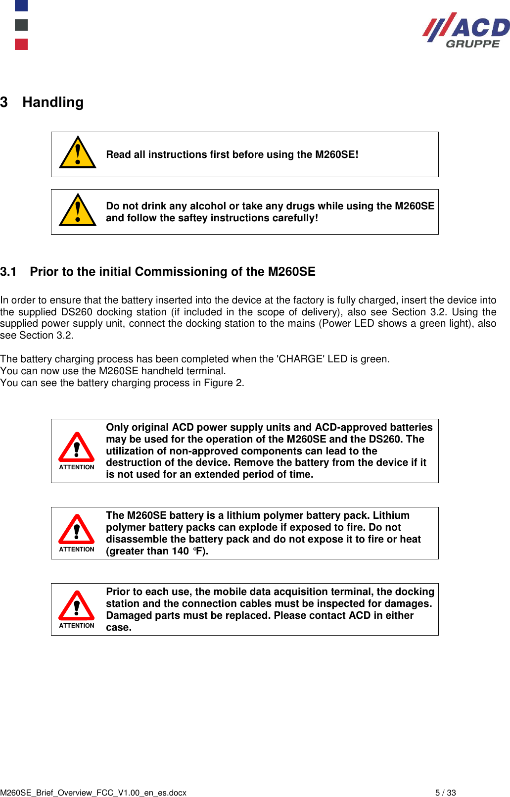  M260SE_Brief_Overview_FCC_V1.00_en_es.docx  5 / 33 3  Handling   Read all instructions first before using the M260SE!   Do not drink any alcohol or take any drugs while using the M260SE and follow the saftey instructions carefully!   3.1  Prior to the initial Commissioning of the M260SE  In order to ensure that the battery inserted into the device at the factory is fully charged, insert the device into the supplied DS260 docking station (if included in the scope of delivery), also see  Section 3.2.  Using the supplied power supply unit, connect the docking station to the mains (Power LED shows a green light), also see Section 3.2.  The battery charging process has been completed when the &apos;CHARGE&apos; LED is green.  You can now use the M260SE handheld terminal.  You can see the battery charging process in Figure 2.    ATTENTION Only original ACD power supply units and ACD-approved batteries may be used for the operation of the M260SE and the DS260. The utilization of non-approved components can lead to the destruction of the device. Remove the battery from the device if it is not used for an extended period of time.    ATTENTION The M260SE battery is a lithium polymer battery pack. Lithium polymer battery packs can explode if exposed to fire. Do not disassemble the battery pack and do not expose it to fire or heat (greater than 140 °F).    ATTENTION Prior to each use, the mobile data acquisition terminal, the docking station and the connection cables must be inspected for damages. Damaged parts must be replaced. Please contact ACD in either case.             