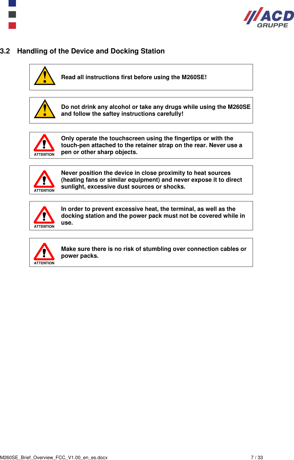  M260SE_Brief_Overview_FCC_V1.00_en_es.docx  7 / 33 3.2  Handling of the Device and Docking Station   Read all instructions first before using the M260SE!   Do not drink any alcohol or take any drugs while using the M260SE and follow the saftey instructions carefully!   ATTENTION Only operate the touchscreen using the fingertips or with the touch-pen attached to the retainer strap on the rear. Never use a  pen or other sharp objects.   ATTENTION Never position the device in close proximity to heat sources (heating fans or similar equipment) and never expose it to direct sunlight, excessive dust sources or shocks.    ATTENTION In order to prevent excessive heat, the terminal, as well as the docking station and the power pack must not be covered while in use.   ATTENTION Make sure there is no risk of stumbling over connection cables or power packs. 