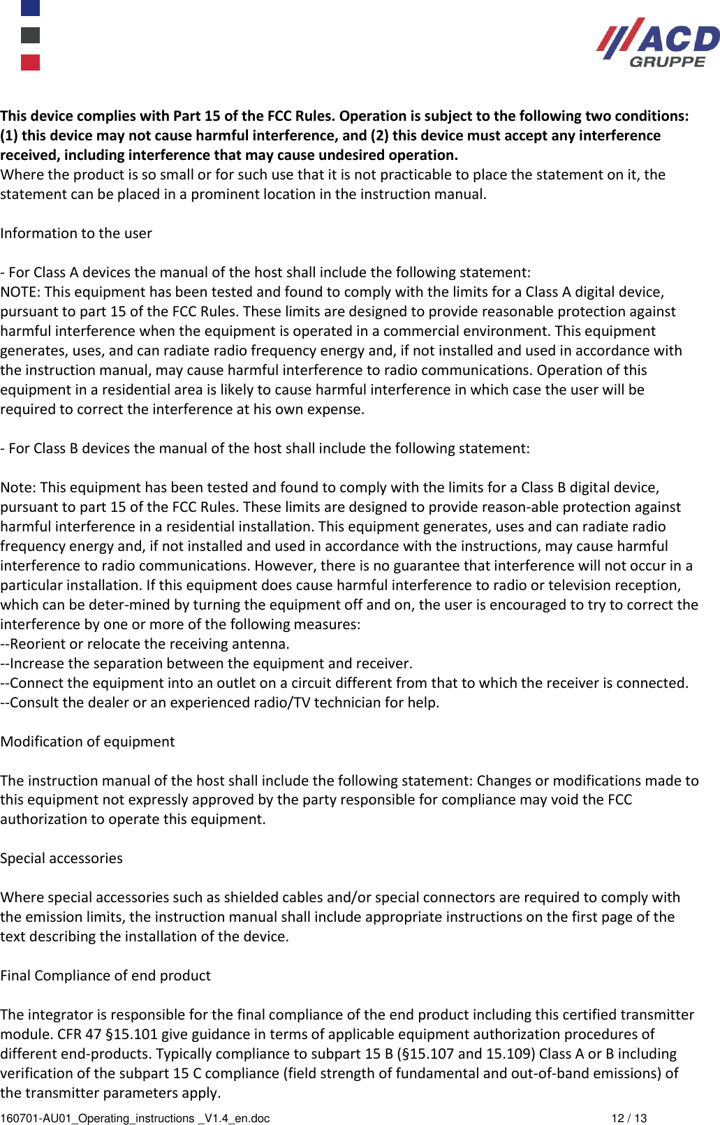  160701-AU01_Operating_instructions _V1.4_en.doc  12 / 13 This device complies with Part 15 of the FCC Rules. Operation is subject to the following two conditions: (1) this device may not cause harmful interference, and (2) this device must accept any interference received, including interference that may cause undesired operation.  Where the product is so small or for such use that it is not practicable to place the statement on it, the statement can be placed in a prominent location in the instruction manual.   Information to the user   - For Class A devices the manual of the host shall include the following statement:  NOTE: This equipment has been tested and found to comply with the limits for a Class A digital device, pursuant to part 15 of the FCC Rules. These limits are designed to provide reasonable protection against harmful interference when the equipment is operated in a commercial environment. This equipment generates, uses, and can radiate radio frequency energy and, if not installed and used in accordance with the instruction manual, may cause harmful interference to radio communications. Operation of this equipment in a residential area is likely to cause harmful interference in which case the user will be required to correct the interference at his own expense.   - For Class B devices the manual of the host shall include the following statement:   Note: This equipment has been tested and found to comply with the limits for a Class B digital device, pursuant to part 15 of the FCC Rules. These limits are designed to provide reason-able protection against harmful interference in a residential installation. This equipment generates, uses and can radiate radio frequency energy and, if not installed and used in accordance with the instructions, may cause harmful interference to radio communications. However, there is no guarantee that interference will not occur in a particular installation. If this equipment does cause harmful interference to radio or television reception, which can be deter-mined by turning the equipment off and on, the user is encouraged to try to correct the interference by one or more of the following measures:  --Reorient or relocate the receiving antenna.  --Increase the separation between the equipment and receiver.  --Connect the equipment into an outlet on a circuit different from that to which the receiver is connected.  --Consult the dealer or an experienced radio/TV technician for help.  Modification of equipment   The instruction manual of the host shall include the following statement: Changes or modifications made to this equipment not expressly approved by the party responsible for compliance may void the FCC authorization to operate this equipment.   Special accessories   Where special accessories such as shielded cables and/or special connectors are required to comply with the emission limits, the instruction manual shall include appropriate instructions on the first page of the text describing the installation of the device.   Final Compliance of end product   The integrator is responsible for the final compliance of the end product including this certified transmitter module. CFR 47 §15.101 give guidance in terms of applicable equipment authorization procedures of different end-products. Typically compliance to subpart 15 B (§15.107 and 15.109) Class A or B including verification of the subpart 15 C compliance (field strength of fundamental and out-of-band emissions) of the transmitter parameters apply. 