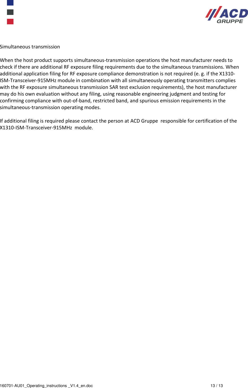  160701-AU01_Operating_instructions _V1.4_en.doc  13 / 13  Simultaneous transmission   When the host product supports simultaneous-transmission operations the host manufacturer needs to check if there are additional RF exposure filing requirements due to the simultaneous transmissions. When additional application filing for RF exposure compliance demonstration is not required (e. g. if the X1310-ISM-Transceiver-915MHz module in combination with all simultaneously operating transmitters complies with the RF exposure simultaneous transmission SAR test exclusion requirements), the host manufacturer may do his own evaluation without any filing, using reasonable engineering judgment and testing for confirming compliance with out-of-band, restricted band, and spurious emission requirements in the simultaneous-transmission operating modes.   If additional filing is required please contact the person at ACD Gruppe  responsible for certification of the X1310-ISM-Transceiver-915MHz  module.  