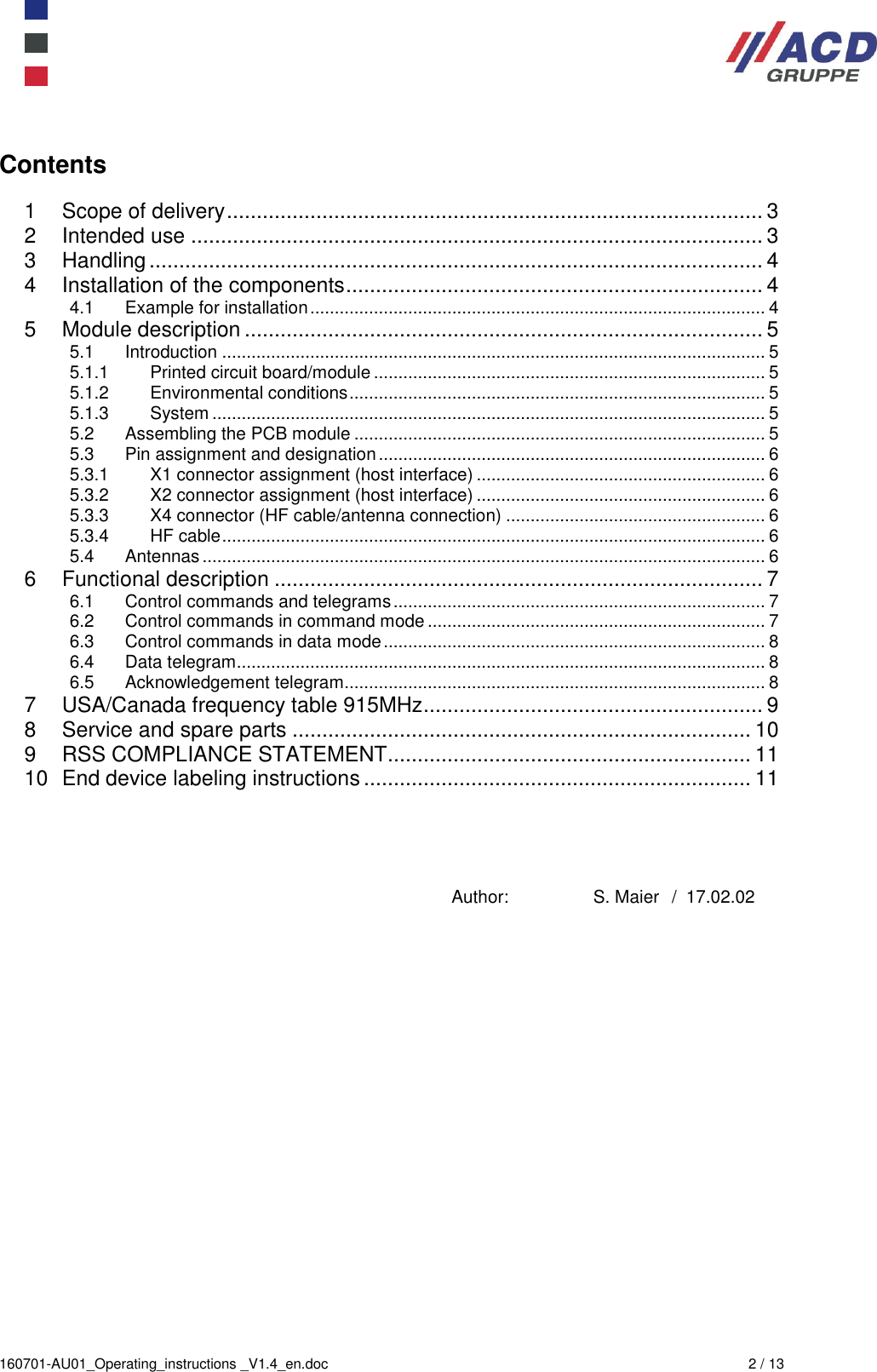  160701-AU01_Operating_instructions _V1.4_en.doc  2 / 13  Contents  1 Scope of delivery .......................................................................................... 3 2 Intended use ................................................................................................ 3 3 Handling ....................................................................................................... 4 4 Installation of the components ...................................................................... 4 4.1 Example for installation ............................................................................................. 4 5 Module description ....................................................................................... 5 5.1 Introduction ............................................................................................................... 5 5.1.1 Printed circuit board/module ................................................................................ 5 5.1.2 Environmental conditions ..................................................................................... 5 5.1.3 System ................................................................................................................. 5 5.2 Assembling the PCB module .................................................................................... 5 5.3 Pin assignment and designation ............................................................................... 6 5.3.1 X1 connector assignment (host interface) ........................................................... 6 5.3.2 X2 connector assignment (host interface) ........................................................... 6 5.3.3 X4 connector (HF cable/antenna connection) ..................................................... 6 5.3.4 HF cable ............................................................................................................... 6 5.4 Antennas ................................................................................................................... 6 6 Functional description .................................................................................. 7 6.1 Control commands and telegrams ............................................................................ 7 6.2 Control commands in command mode ..................................................................... 7 6.3 Control commands in data mode .............................................................................. 8 6.4 Data telegram ............................................................................................................ 8 6.5 Acknowledgement telegram ...................................................................................... 8 7 USA/Canada frequency table 915MHz ......................................................... 9 8 Service and spare parts ............................................................................. 10 9 RSS COMPLIANCE STATEMENT ............................................................. 11 10 End device labeling instructions ................................................................. 11     Author:  S. Maier / 17.02.02   