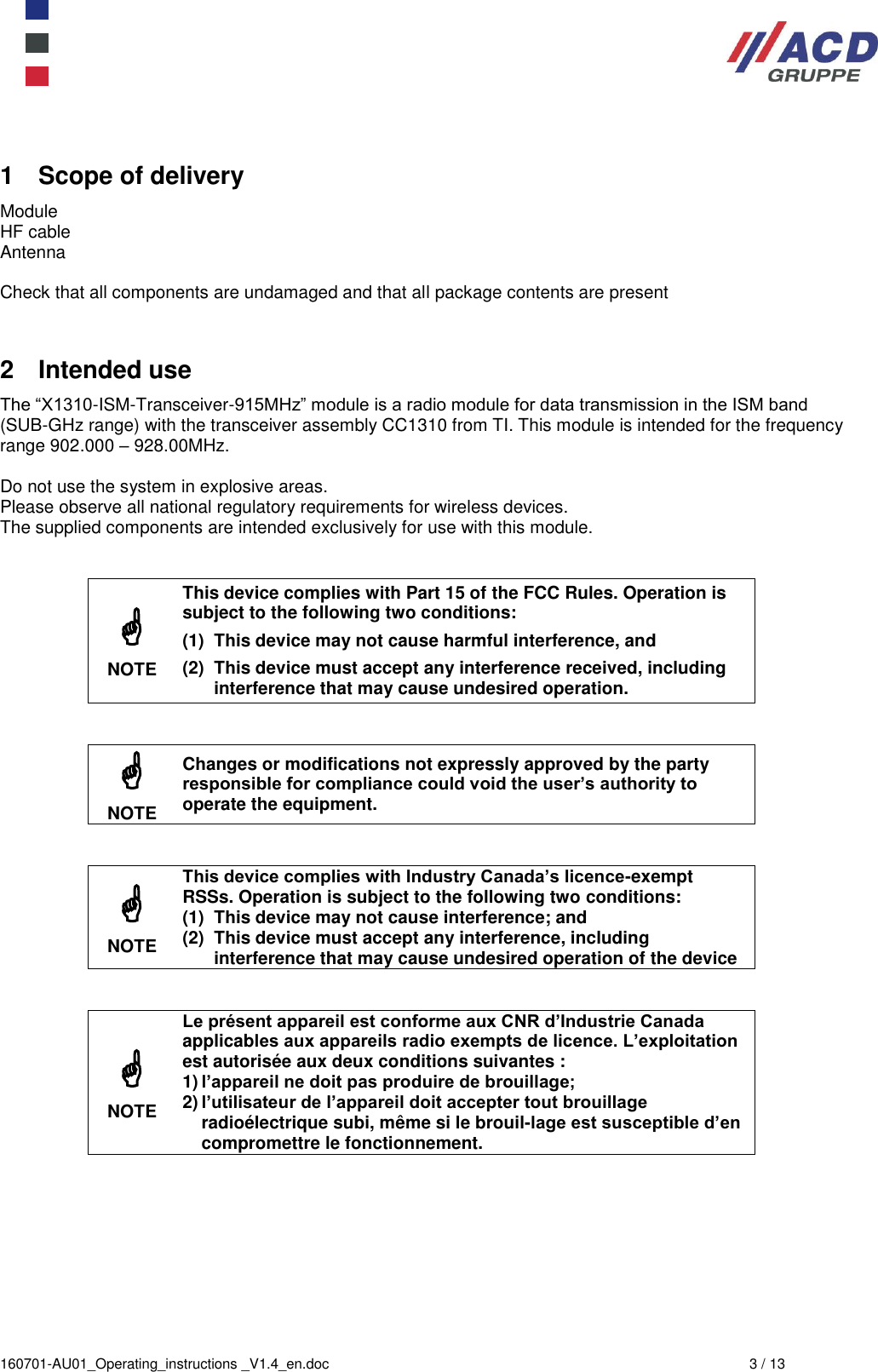  160701-AU01_Operating_instructions _V1.4_en.doc  3 / 13 1  Scope of delivery Module  HF cable Antenna  Check that all components are undamaged and that all package contents are present  2  Intended use The “X1310-ISM-Transceiver-915MHz” module is a radio module for data transmission in the ISM band (SUB-GHz range) with the transceiver assembly CC1310 from TI. This module is intended for the frequency range 902.000 – 928.00MHz.  Do not use the system in explosive areas. Please observe all national regulatory requirements for wireless devices. The supplied components are intended exclusively for use with this module.    NOTE This device complies with Part 15 of the FCC Rules. Operation is subject to the following two conditions: (1)  This device may not cause harmful interference, and (2)  This device must accept any interference received, including interference that may cause undesired operation.    NOTE Changes or modifications not expressly approved by the party responsible for compliance could void the user’s authority to operate the equipment.    NOTE This device complies with Industry Canada’s licence-exempt RSSs. Operation is subject to the following two conditions: (1)  This device may not cause interference; and (2)  This device must accept any interference, including interference that may cause undesired operation of the device    NOTE Le présent appareil est conforme aux CNR d’Industrie Canada applicables aux appareils radio exempts de licence. L’exploitation est autorisée aux deux conditions suivantes :  1) l’appareil ne doit pas produire de brouillage;  2) l’utilisateur de l’appareil doit accepter tout brouillage radioélectrique subi, même si le brouil-lage est susceptible d’en compromettre le fonctionnement.  