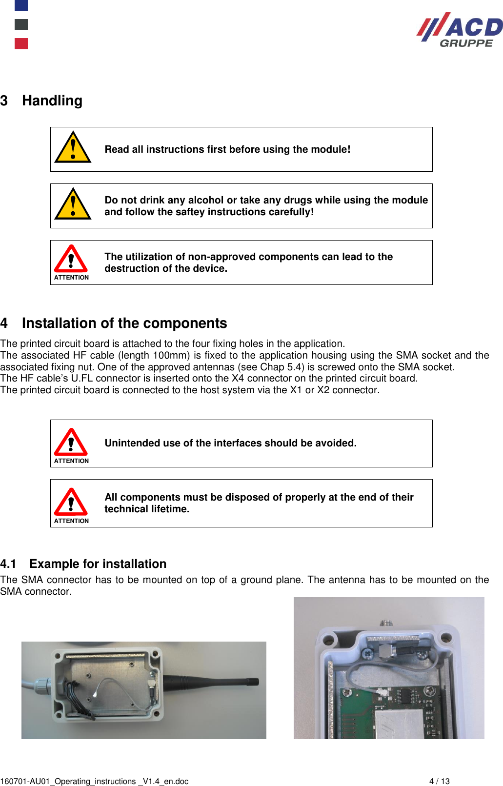  160701-AU01_Operating_instructions _V1.4_en.doc  4 / 13 3  Handling   Read all instructions first before using the module!   Do not drink any alcohol or take any drugs while using the module and follow the saftey instructions carefully!   ATTENTION The utilization of non-approved components can lead to the destruction of the device.  4  Installation of the components The printed circuit board is attached to the four fixing holes in the application. The associated HF cable (length 100mm) is fixed to the application housing using the SMA socket and the associated fixing nut. One of the approved antennas (see Chap 5.4) is screwed onto the SMA socket. The HF cable’s U.FL connector is inserted onto the X4 connector on the printed circuit board. The printed circuit board is connected to the host system via the X1 or X2 connector.    ATTENTION Unintended use of the interfaces should be avoided.   ATTENTION All components must be disposed of properly at the end of their technical lifetime.   4.1  Example for installation The SMA connector has to be mounted on top of a ground plane. The antenna has to be mounted on the SMA connector.    