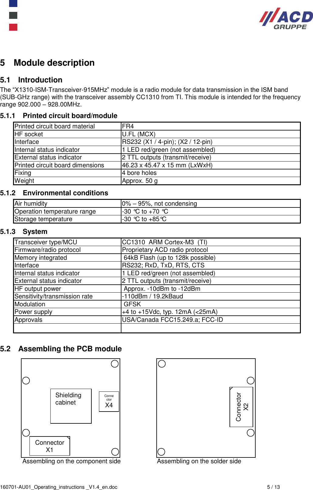  160701-AU01_Operating_instructions _V1.4_en.doc  5 / 13 5  Module description 5.1  Introduction The “X1310-ISM-Transceiver-915MHz” module is a radio module for data transmission in the ISM band (SUB-GHz range) with the transceiver assembly CC1310 from TI. This module is intended for the frequency range 902.000 – 928.00MHz. 5.1.1  Printed circuit board/module Printed circuit board material FR4 HF socket U.FL (MCX) Interface RS232 (X1 / 4-pin); (X2 / 12-pin) Internal status indicator 1 LED red/green (not assembled) External status indicator 2 TTL outputs (transmit/receive) Printed circuit board dimensions 46.23 x 45.47 x 15 mm (LxWxH) Fixing 4 bore holes  Weight  Approx. 50 g  5.1.2  Environmental conditions Air humidity 0% – 95%, not condensing Operation temperature range -30 °C to +70 °C Storage temperature -30 °C to +85°C 5.1.3  System Transceiver type/MCU  CC1310  ARM Cortex-M3  (TI) Firmware/radio protocol Proprietary ACD radio protocol Memory integrated  64kB Flash (up to 128k possible) Interface RS232; RxD, TxD, RTS, CTS Internal status indicator 1 LED red/green (not assembled) External status indicator 2 TTL outputs (transmit/receive) HF output power  Approx. -10dBm to -12dBm Sensitivity/transmission rate -110dBm / 19.2kBaud Modulation  GFSK Power supply  +4 to +15Vdc, typ. 12mA (&lt;25mA) Approvals USA/Canada FCC15.249.a; FCC-ID    5.2  Assembling the PCB module   Assembling on the component side  Assembling on the solder side Shielding cabinet Connector X1 Connector X4 Connector X2 