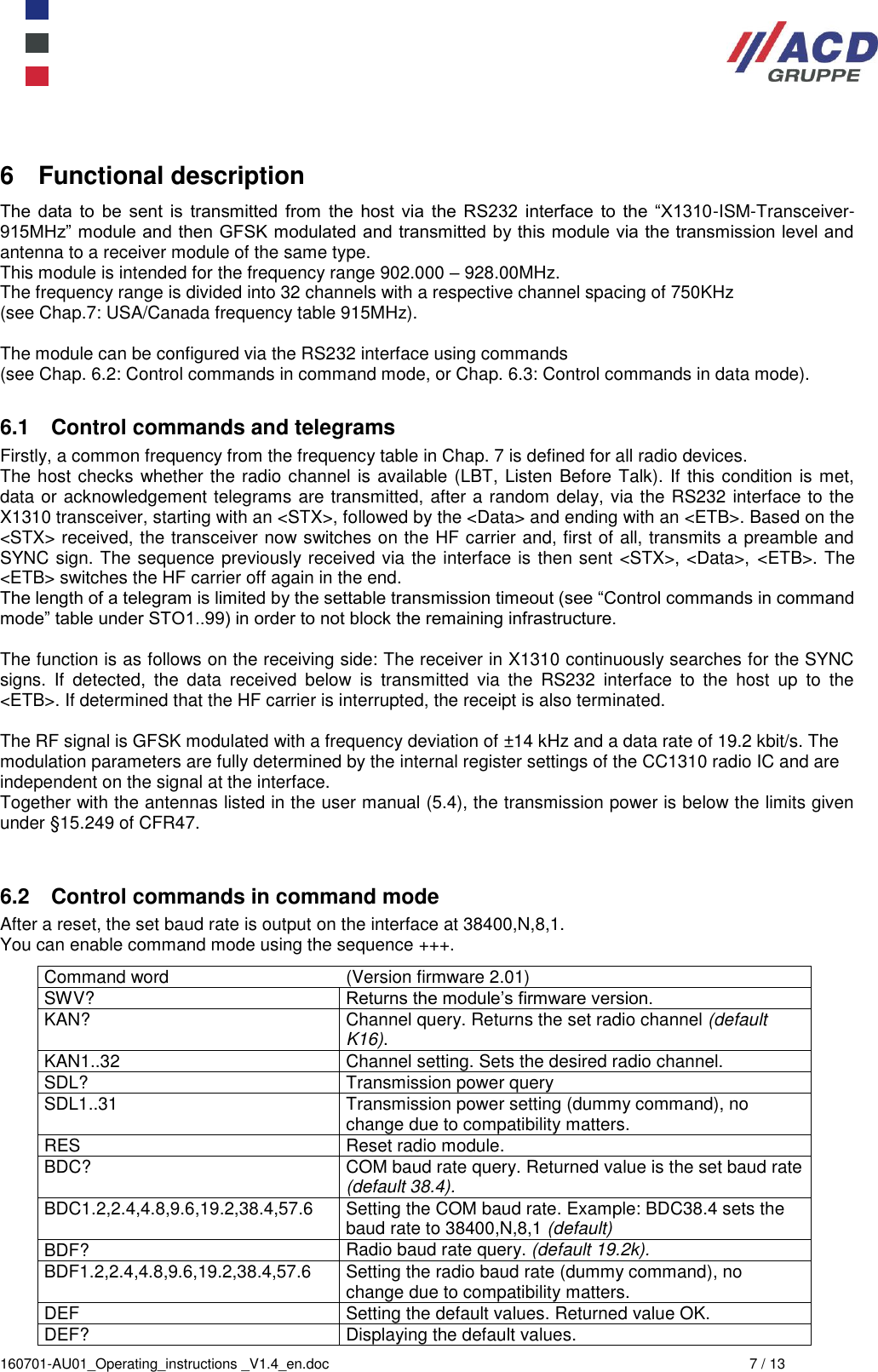  160701-AU01_Operating_instructions _V1.4_en.doc  7 / 13 6  Functional description The  data  to  be  sent  is  transmitted  from  the  host  via  the  RS232  interface  to  the  “X1310-ISM-Transceiver-915MHz” module and then GFSK modulated and transmitted by this module via the transmission level and antenna to a receiver module of the same type. This module is intended for the frequency range 902.000 – 928.00MHz. The frequency range is divided into 32 channels with a respective channel spacing of 750KHz  (see Chap.7: USA/Canada frequency table 915MHz).  The module can be configured via the RS232 interface using commands  (see Chap. 6.2: Control commands in command mode, or Chap. 6.3: Control commands in data mode).  6.1  Control commands and telegrams Firstly, a common frequency from the frequency table in Chap. 7 is defined for all radio devices. The host checks whether the radio channel is available (LBT, Listen Before Talk). If this condition is met, data or acknowledgement telegrams are transmitted, after a random delay, via the RS232 interface to the X1310 transceiver, starting with an &lt;STX&gt;, followed by the &lt;Data&gt; and ending with an &lt;ETB&gt;. Based on the &lt;STX&gt; received, the transceiver now switches on the HF carrier and, first of all, transmits a preamble and SYNC sign. The sequence previously received via the interface is then sent &lt;STX&gt;, &lt;Data&gt;, &lt;ETB&gt;. The &lt;ETB&gt; switches the HF carrier off again in the end. The length of a telegram is limited by the settable transmission timeout (see “Control commands in command mode” table under STO1..99) in order to not block the remaining infrastructure.  The function is as follows on the receiving side: The receiver in X1310 continuously searches for the SYNC signs.  If  detected,  the  data  received  below  is  transmitted  via  the  RS232  interface  to  the  host  up  to  the &lt;ETB&gt;. If determined that the HF carrier is interrupted, the receipt is also terminated.  The RF signal is GFSK modulated with a frequency deviation of ±14 kHz and a data rate of 19.2 kbit/s. The modulation parameters are fully determined by the internal register settings of the CC1310 radio IC and are independent on the signal at the interface.  Together with the antennas listed in the user manual (5.4), the transmission power is below the limits given under §15.249 of CFR47.   6.2  Control commands in command mode After a reset, the set baud rate is output on the interface at 38400,N,8,1. You can enable command mode using the sequence +++. Command word (Version firmware 2.01) SWV? Returns the module’s firmware version. KAN? Channel query. Returns the set radio channel (default K16). KAN1..32 Channel setting. Sets the desired radio channel.  SDL? Transmission power query SDL1..31 Transmission power setting (dummy command), no change due to compatibility matters. RES Reset radio module. BDC? COM baud rate query. Returned value is the set baud rate (default 38.4). BDC1.2,2.4,4.8,9.6,19.2,38.4,57.6 Setting the COM baud rate. Example: BDC38.4 sets the baud rate to 38400,N,8,1 (default) BDF? Radio baud rate query. (default 19.2k). BDF1.2,2.4,4.8,9.6,19.2,38.4,57.6 Setting the radio baud rate (dummy command), no change due to compatibility matters. DEF Setting the default values. Returned value OK. DEF? Displaying the default values. 