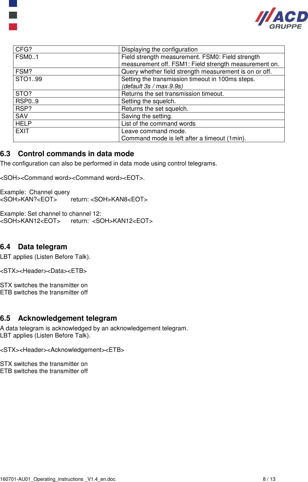  160701-AU01_Operating_instructions _V1.4_en.doc  8 / 13 CFG? Displaying the configuration FSM0..1 Field strength measurement. FSM0: Field strength measurement off. FSM1: Field strength measurement on. FSM? Query whether field strength measurement is on or off. STO1..99 Setting the transmission timeout in 100ms steps. (default 3s / max.9.9s) STO?  Returns the set transmission timeout. RSP0..9 Setting the squelch.  RSP? Returns the set squelch. SAV Saving the setting. HELP List of the command words EXIT Leave command mode. Command mode is left after a timeout (1min).  6.3  Control commands in data mode The configuration can also be performed in data mode using control telegrams.  &lt;SOH&gt;&lt;Command word&gt;&lt;Command word&gt;&lt;EOT&gt;.  Example:  Channel query &lt;SOH&gt;KAN?&lt;EOT&gt;        return: &lt;SOH&gt;KAN8&lt;EOT&gt;  Example: Set channel to channel 12: &lt;SOH&gt;KAN12&lt;EOT&gt;      return:  &lt;SOH&gt;KAN12&lt;EOT&gt;   6.4  Data telegram LBT applies (Listen Before Talk).  &lt;STX&gt;&lt;Header&gt;&lt;Data&gt;&lt;ETB&gt;  STX switches the transmitter on ETB switches the transmitter off   6.5  Acknowledgement telegram A data telegram is acknowledged by an acknowledgement telegram. LBT applies (Listen Before Talk).  &lt;STX&gt;&lt;Header&gt;&lt;Acknowledgement&gt;&lt;ETB&gt;  STX switches the transmitter on ETB switches the transmitter off  