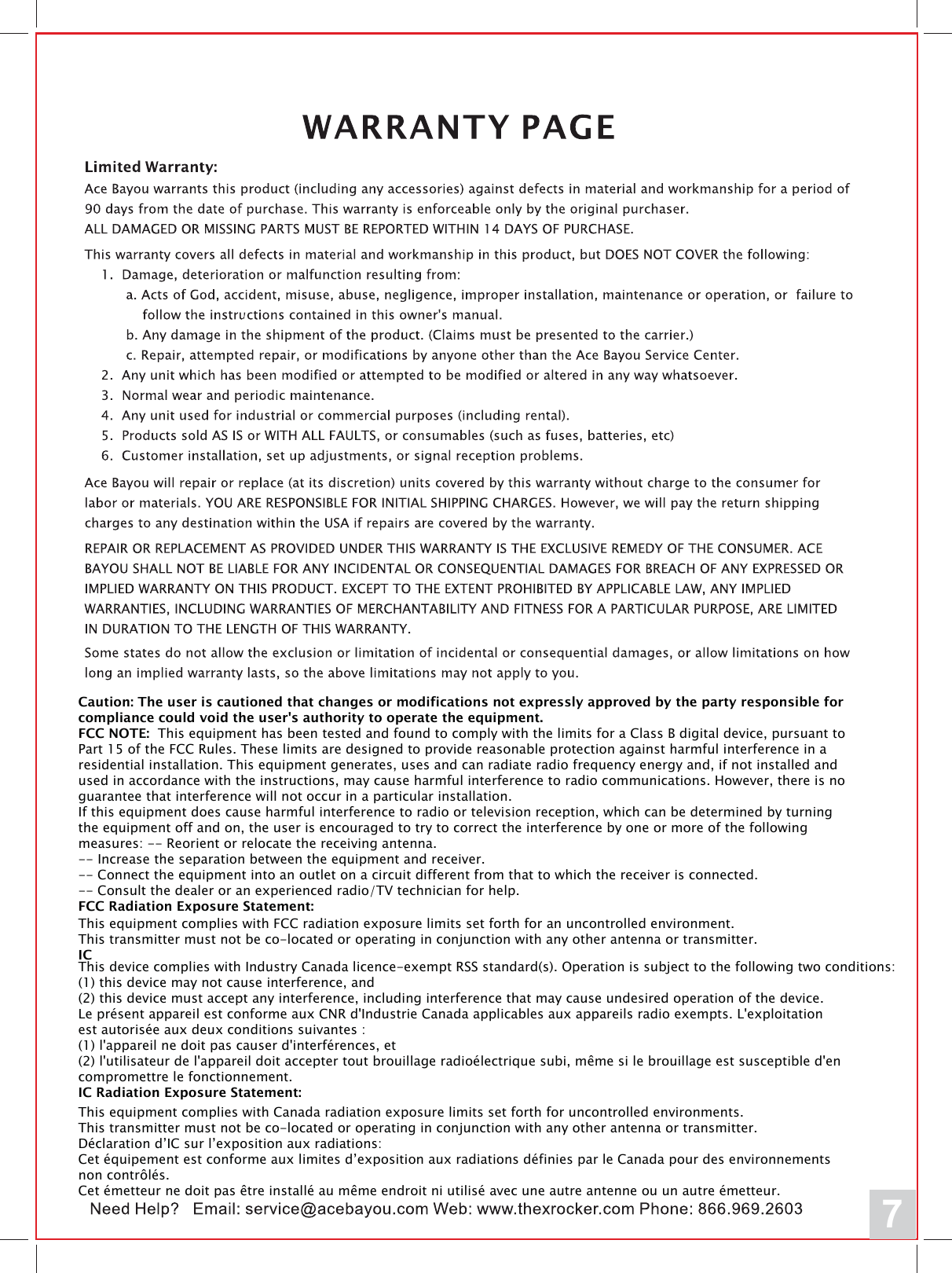 7Caution: The user is cautioned that changes or modifications not expressly approved by the party responsible for compliance could void the user's authority to operate the equipment.FCC NOTE: This equipment has been tested and found to comply with the limits for a Class B digital device, pursuant to Part 15 of the FCC Rules. These limits are designed to provide reasonable protection against harmful interference in a residential installation. This equipment generates, uses and can radiate radio frequency energy and, if not installed and used in accordance with the instructions, may cause harmful interference to radio communications. However, there is no guarantee that interference will not occur in a particular installation. If this equipment does cause harmful interference to radio or television reception, which can be determined by turning the equipment off and on, the user is encouraged to try to correct the interference by one or more of the following measures: -- Reorient or relocate the receiving antenna.-- Increase the separation between the equipment and receiver. -- Connect the equipment into an outlet on a circuit different from that to which the receiver is connected. -- Consult the dealer or an experienced radio/TV technician for help. FCC Radiation Exposure Statement:This equipment complies with FCC radiation exposure limits set forth for an uncontrolled environment. This transmitter must not be co-located or operating in conjunction with any other antenna or transmitter. ICThis device complies with Industry Canada licence-exempt RSS standard(s). Operation is subject to the following two conditions: (1) this device may not cause interference, and (2) this device must accept any interference, including interference that may cause undesired operation of the device.Le pr&eacute;sent appareil est conforme aux CNR d'Industrie Canada applicables aux appareils radio exempts. L'exploitation est autoris&eacute;e aux deux conditions suivantes : (1) l'appareil ne doit pas causer d'interf&eacute;rences, et  (2) l'utilisateur de l'appareil doit accepter tout brouillage radio&eacute;lectrique subi, m&ecirc;me si le brouillage est susceptible d'en compromettre le fonctionnement. IC Radiation Exposure Statement:This equipment complies with Canada radiation exposure limits set forth for uncontrolled environments. This transmitter must not be co-located or operating in conjunction with any other antenna or transmitter.D&eacute;claration d&rsquo;IC sur l&rsquo;exposition aux radiations:Cet &eacute;quipement est conforme aux limites d&rsquo;exposition aux radiations d&eacute;finies par le Canada pour des environnements non contr&ocirc;l&eacute;s.Cet &eacute;metteur ne doit pas &ecirc;tre install&eacute; au m&ecirc;me endroit ni utilis&eacute; avec une autre antenne ou un autre &eacute;metteur. 