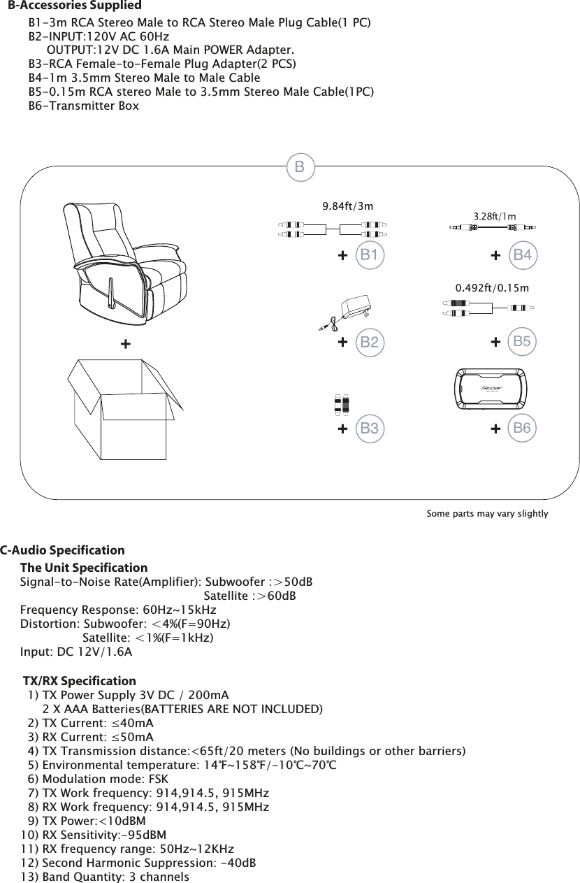 B1-3m RCA Stereo Male to RCA Stereo Male Plug Cable(1 PC)B2-INPUT:120V AC 60Hz     OUTPUT:12V DC 1.6A Main POWER Adapter.B3-RCA Female-to-Female Plug Adapter(2 PCS)B4-1m 3.5mm Stereo Male to Male CableB5-0.15m RCA stereo Male to 3.5mm Stereo Male Cable(1PC)B6-Transmitter BoxB-Accessories SuppliedThe Unit SpecificationSignal-to-Noise Rate(Amplifier): Subwoofer :＞50dB                                                  Satellite :＞60dBFrequency Response: 60Hz~15kHzDistortion: Subwoofer: ＜4%(F=90Hz)                 Satellite: ＜1%(F=1kHz)Input: DC 12V/1.6A TX/RX Specification  1) TX Power Supply 3V DC / 200mA2 X AAA Batteries(BATTERIES ARE NOT INCLUDED)7;&amp;XUUHQWP$5;&amp;XUUHQWP$  4) TX Transmission distance:<65ft/20 meters (No buildings or other barriers)(QYLURQPHQWDOWHPSHUDWXUHеaеЯaЯ  6) Modulation mode: FSK7;:RUNIUHTXHQF\0+]5;:RUNIUHTXHQF\0+]  9) TX Power:<10dBM10) RX Sensitivity:-95dBM11) RX frequency range: 50Hz~12KHz12) Second Harmonic Suppression: -40dB13) Band Quantity: 3 channelsC-Audio SpecificationIWm0.492ft/0.15mSome parts may vary slightlyB5B6
