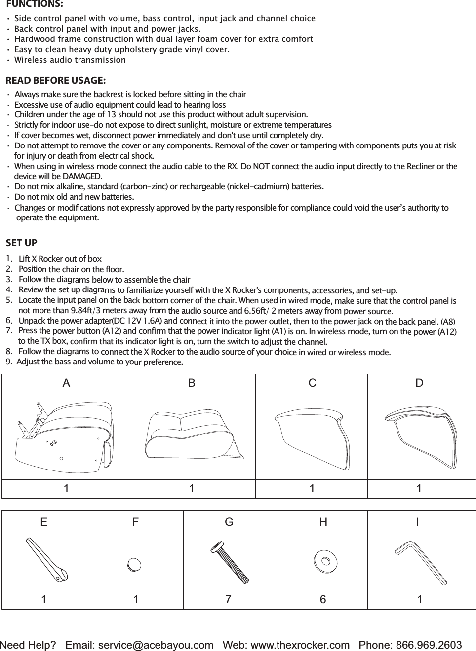 Need Help?   Email: service@acebayou.com Web: www.thexrocker.com   Phone: 866.969.2603SET UPFUNCTIONS:6LGHFRQWUROSDQHOZLWKYROXPHEDVVFRQWUROLQSXWMDFNDQGFKDQQHOFKRLFH%DFNFRQWUROSDQHOZLWKLQSXWDQGSRZHUMDFNV+DUGZRRGIUDPHFRQVWUXFWLRQZLWKGXDOOD\HUIRDPFRYHUIRUH[WUDFRPIRUW(DV\WRFOHDQKHDY\GXW\XSKROVWHU\JUDGHYLQ\OFRYHU:LUHOHVVDXGLRWUDQVPLVVLRQREAD BEFORE USAGE:āAOZD\VPDNHVXUHWKHEDFNUHVWLVORFkHGEHIRUHVLWWLQJLQWKHFKDLUāE[FHVViYHXVHRIDXGLRHTXLSPeQWFRXOGOHDGWRKHDULQJORVVā&amp;KLOGUHQXQGHUWKHDJHRIVKRXOGQRWXVHWKiVSURGXFWZLWKRXWDGXOWVXSHUYiVLRQāSWULFWO\IRULQGRRUXVe-GRQRWH[SRVHWRGLUHFWVXQOLJKWPRLVWXUHRUH[WUHPHWHPSHUDWXUHVā,IFRYHUEHFRPeVZHWGLVFRQQHFWSRZHULPPHGLDWHO\DQGGRQ'WXVHXQWLOFRPSOHWHO\GU\ā'RQRWDWWHPSWWRUHPRYHWKHFRYHURUDQ\FRPSRQHQWV5HPRYDORIWKHFRYHURUWDPSHULQJZLWKFRPSRQeQWVSXWV\RXDWULVkIRULQMXU\RUGHDWKIURPHOHFWULFDOVKRFNā:KeQXViQJLQZLUHOHVVPRGHFRQQHFWWKHDXGLRFDEOHWRWKH5X'RNO7FRQQHFWWKHDXGLRLQSXWGLUHFWO\WRWKH5HFOLQHURUWKeGHYLFHZLOOEH'AMAGE'ā'RQRWPL[DONDOLQHVWDQGDUGFDUERQ]LQFRUUHFKDUJHDEOHQLFNHO-FDGPLXPEDWWHULHVā'RQRWPL[ROGDQGQHZEDWWHULHV/LIWX5RFNHURXWRIER[PRVLWLRQWKHFKDLURQWKHIORRU)ROORZWKHGLDJUDPVEHORZWRDVVePEOHWKHFKDLU5HYLHZWKHVHWXSGLDJUDPVWRIDPLOLDUL]H\RXUVHOIZLWKWKHX5RFNHUVFRPSRQeQWVDFFHVVRULHVDQGVHWXS/RFDWHWKHLQSXWSDQHORQWKHEDFNERWWRPFRUQHURIWKHFKDLU:KeQXVHGLQZLUHGPRGHPDNHVXUHWKDWWKHFRQWUROSDQHOLVQRWPRUHWKDQIWPHWHUVDZD\IURPWKHDXGLRVRXUFHDQGIWPHWHUVDZD\IURPSRZHUVRXUFH8QSDFNWKHSRZHUDGDSWHU'CVADQGFRQQHFWLWLQWRWKHSRZHURXWOHWWKeQWRWKHSRZHUMDFNRQWKHEDFNSDQHOAPUHVVWKHSRZHUEXWWRQADQGFRQILUPWKDWWKHSRZHULQGLFDWRUOLJKWALVRQ,QZLUHOHVVPRGHWXUQRQWKeSRZHUAWRWKH7XER[FRQILUPWKDWLWVLQGLFDWRUOLJKWLVRQWXUQWKHVZLWFKWRDGMXVWWKHFKDQQHO)ROORZWKHGLDJUDPVWRFRQQHFWWKHX5RFNHUWRWKHDXGLRVRXUFHRI\RXUFKRLFHLQZLUHGRUZLUHOHVVPRGHAGMXVWWKHEDVVDQGYROXPHWR\RXUSUHIHUHQFH1A1E1F7G6H1I1B1C1Dā&amp;KDQJHVRUPRGLILFDWLRQVQRWH[SUHVVO\DSSURYHGE\WKHSDUW\UHVSRQVLEOHIRUFRPSOLDQFHFRXOGYRLGWKHXVHU&middot;VDXWKRULW\WRRSHUDWHWKHHTXLSPHQW
