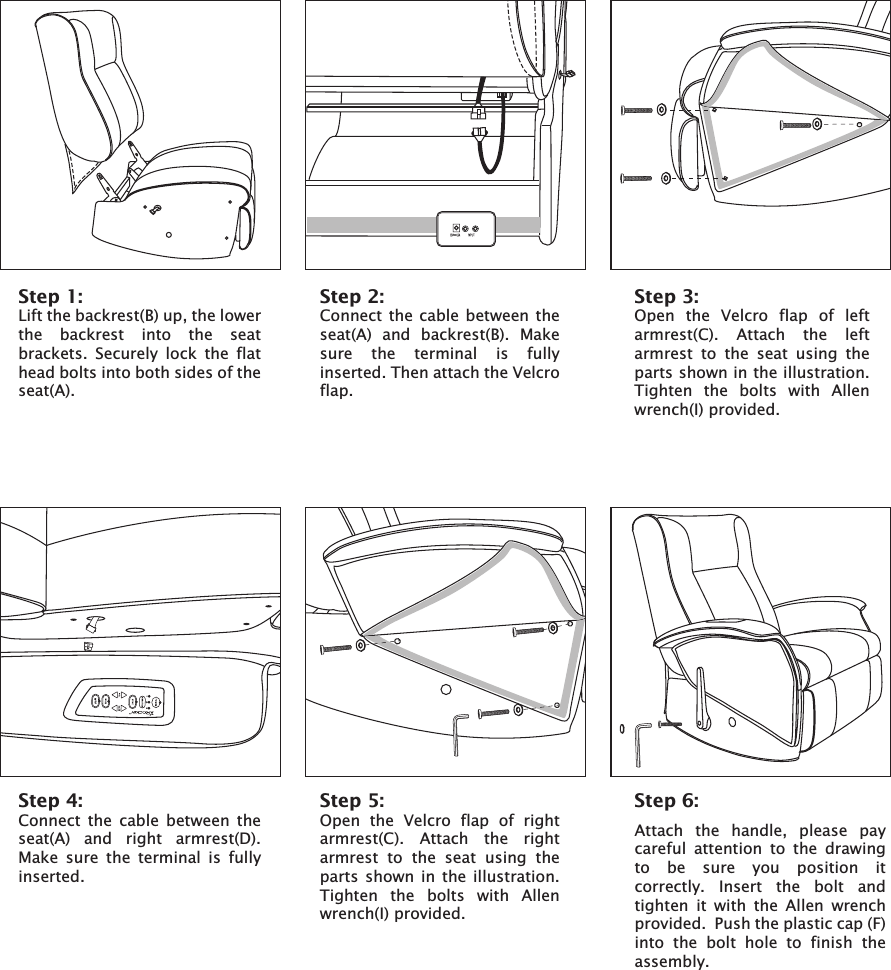 Step 1:Lift the backrest(B) up, the lowerthe backrest into the seatbrackets. Securely lock  the flathead bolts into both sides of theseat(A).Step 2:Connect the cable between the seat(A) and backrest(B). Make sure  the terminal is fully inserted. Then attach the Velcroflap.Step 3:Open the  Velcro flap of leftarmrest(C). Attach the leftarmrest to the  seat using the parts shown in the illustration.Tighten the bolts with Allen wrench(I) provided.Step 4:Connect  the cable between theseat(A) and  right armrest(D).Make  sure  the terminal  is fullyinserted.Step 5:Open the Velcro flap of rightarmrest(C). Attach the right armrest to the seat using the parts shown in the  illustration.Tighten the bolts with Allen wrench(I) provided.Step 6:Attach  the  handle,  please  pay careful  attention  to  the  drawing to  be  sure  you  position  it correctly.  Insert  the  bolt  and tighten  it  with  the  Allen  wrench provided.  Push the plastic cap (F) into  the  bolt  hole  to  finish  the assembly.