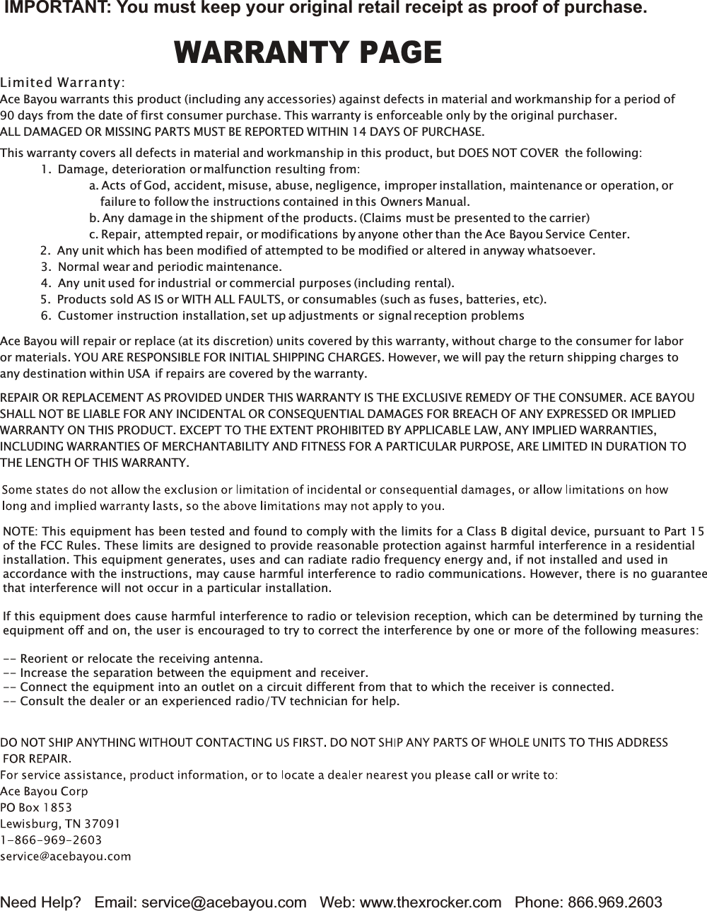 Need Help?   Email: service@acebayou.com   Web: www.thexrocker.com   Phone: 866.969.2603This warranty covers all defects in material and workmanship in this product, but DOES NOT COVER the following:           1. Damage, deterioration or malfunction resulting from:                        a. Acts of God, accident, misuse, abuse, negligence, improper installation, maintenance or operation, or                           failure to follow the instructions contained in this Owners Manual.                        b. Any damage in the shipment of the products. (Claims must be presented to the carrier)                        c. Repair, attempted repair, or modifications by anyone other than the Ace Bayou Service Center.2. Any unit which has been modified of attempted to be modified or altered in anyway whatsoever.           3. Normal wear and periodic maintenance.           4. Any unit used for industrial or commercial purposes (including rental).5. Products sold AS IS or WITH ALL FAULTS, or consumables (such as fuses, batteries, etc).           6. Customer instruction installation, set up adjustments or signal reception problemsWARRANTY PAGEREPAIR OR REPLACEMENT AS PROVIDED UNDER THIS WARRANTY IS THE EXCLUSIVE REMEDY OF THE CONSUMER. ACE BAYOUSHALL NOT BE LIABLE FOR ANY INCIDENTAL OR CONSEQUENTIAL DAMAGES FOR BREACH OF ANY EXPRESSED OR IMPLIEDWARRANTY ON THIS PRODUCT. EXCEPT TO THE EXTENT PROHIBITED BY APPLICABLE LAW, ANY IMPLIED WARRANTIES,INCLUDING WARRANTIES OF MERCHANTABILITY AND FITNESS FOR A PARTICULAR PURPOSE, ARE LIMITED IN DURATION TOTHE LENGTH OF THIS WARRANTY.Ace Bayou will repair or replace (at its discretion) units covered by this warranty, without charge to the consumer for laboror materials. YOU ARE RESPONSIBLE FOR INITIAL SHIPPING CHARGES. However, we will pay the return shipping charges toany destination within USA if repairs are covered by the warranty.Limited Warranty:Ace Bayou warrants this product (including any accessories) against defects in material and workmanship for a period of90 days from the date of first consumer purchase. This warranty is enforceable only by the original purchaser. ALL DAMAGED OR MISSING PARTS MUST BE REPORTED WITHIN 14 DAYS OF PURCHASE.IMPORTANT: You must keep your original retail receipt as proof of purchase.NOTE: This equipment has been tested and found to comply with the limits for a Class B digital device, pursuant to Part 15of the FCC Rules. These limits are designed to provide reasonable protection against harmful interference in a residentialinstallation. This equipment generates, uses and can radiate radio frequency energy and, if not installed and used inaccordance with the instructions, may cause harmful interference to radio communications. However, there is no guaranteethat interference will not occur in a particular installation. If this equipment does cause harmful interference to radio or television reception, which can be determined by turning theequipment off and on, the user is encouraged to try to correct the interference by one or more of the following measures: -- Reorient or relocate the receiving antenna.-- Increase the separation between the equipment and receiver. -- Connect the equipment into an outlet on a circuit different from that to which the receiver is connected. -- Consult the dealer or an experienced radio/TV technician for help.