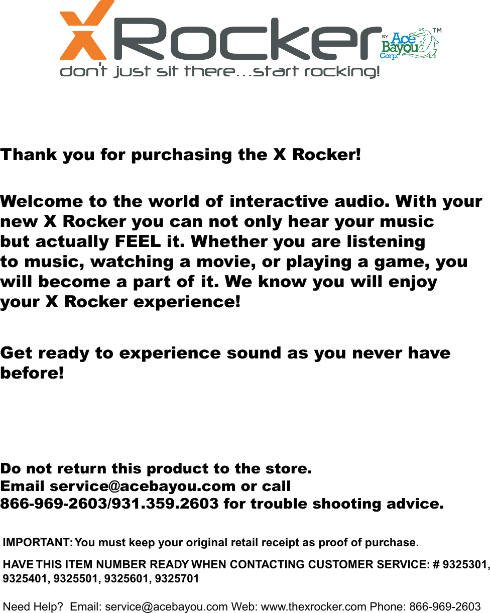 Thank you for purchasing the X Rocker!Welcome to the world of interactive audio. With your new X Rocker you can not only hear your musicbut actually FEEL it. Whether you are listeningto music, watching a movie, or playing a game, you will become a part of it. We know you will enjoy your X Rocker experience!Get ready to experience sound as you never have before!Do not return this product to the store.Email service@acebayou.com or call866-969-2603/931.359.2603 for trouble shooting advice.IMPORTANT: You must keep your original retail receipt as proof of purchase.HAVE THIS ITEM NUMBER READY WHEN CONTACTING CUSTOMER SERVICE: # 9325301, 9325401, 9325501, 9325601, 9325701Need Help?  Email: service@acebayou.com Web: www.thexrocker.com Phone: 866-969-26031